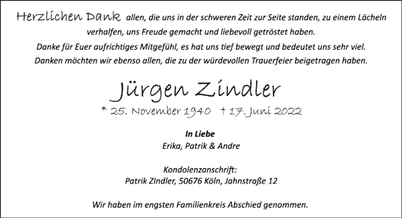 <p>Herzlichen Dank allen, die uns in der schweren Zeit zur Seite standen, zu einem Lächeln<br />verhalfen, uns Freude gemacht und liebevoll getröstet haben.<br />Danke für Euer aufrichtiges Mitgefühl, es hat uns tief bewegt und bedeutet uns sehr viel.<br />Danken möchten wir ebenso allen, die zu der würdevollen Trauerfeier beigetragen haben.</p><p>Jürgen Zindler<br />* 25. November 1940 † 17. Juni 2022</p><p>In Liebe<br />Erika, Patrik &amp; Andre<br />Kondolenzanschrift:<br />Patrik ZIndler, 50676 Köln, Jahnstraße 12<br />Wir haben im engsten Familienkreis Abschied genommen.</p>