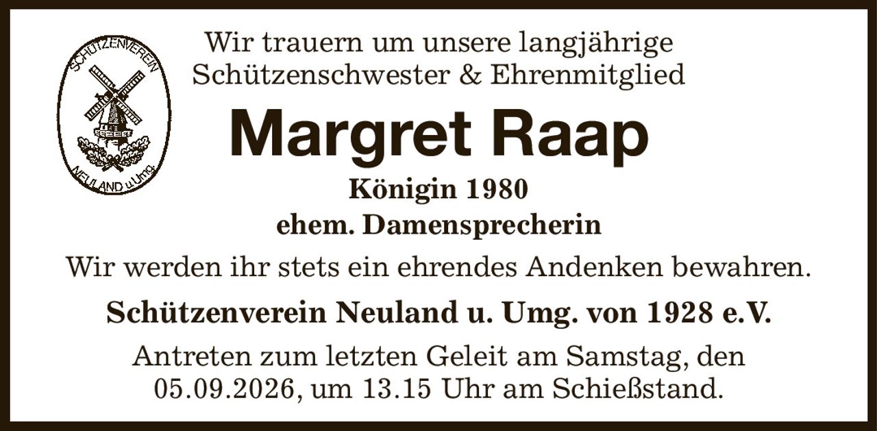 Wir trauern um unsere langjährige
Schützenschwester & Ehrenmitglied
Margret Raap
Königin 1980
ehem. Damensprecherin
Wir werden ihr stets ein ehrendes Andenken bewahren.
Schützenverein Neuland u. Umg. von 1928 e.V.
Antreten zum letzten Geleit am Samstag, den 05.09.2026, um 13.15 Uhr am Schießstand.