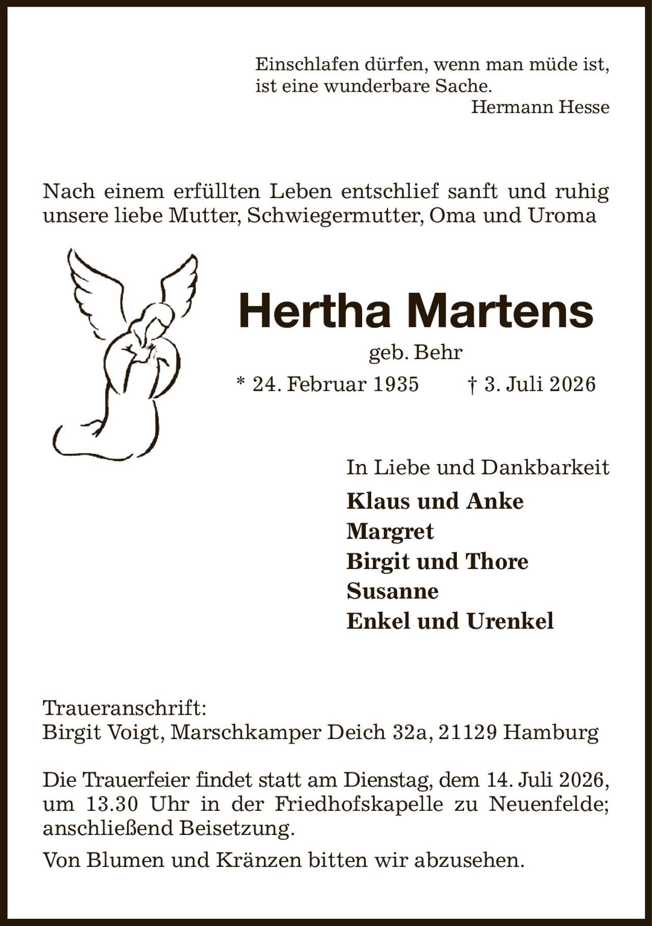 Einschlafen dürfen, wenn man müde ist,
ist eine wunderbare Sache.
Hermann Hesse
Nach einem erfüllten Leben entschlief sanft und ruhig unsere liebe Mutter, Schwiegermutter, Oma und Uroma
Hertha Martens
geb. Behr
* 24. Februar 1935  † 3. Juli 2026
In Liebe und Dankbarkeit
Klaus und Anke
Margret
Birgit und Thore
Susanne
Enkel und Urenkel
Traueranschrift:
Birgit Voigt, Marschkamper Deich 32a, 21129 Hamburg

Die Trauerfeier findet statt am Dienstag, dem 14. Juli 2026,
um 13.30 Uhr in der Friedhofskapelle zu Neuenfelde; anschließend Beisetzung.
Von Blumen und Kränzen bitten wir abzusehen.