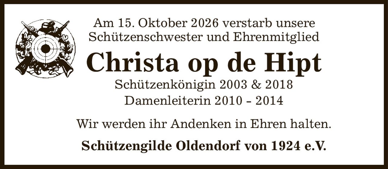 Am 15. Oktober 2026 verstarb unsere
Schützenschwester und Ehrenmitglied
Christa op de Hipt
Schützenkönigin 2003 & 2018
Damenleiterin 2010 - 2014
Wir werden ihr Andenken in Ehren halten.
Schützengilde Oldendorf von 1924 e.V.