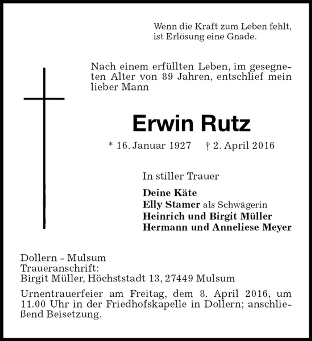 <p>Wenn die Kraft zum Leben fehlt,<br />ist Erlösung eine Gnade.<br />Nach einem erfüllten Leben, im gesegneten Alter von 89 Jahren, entschlief mein lieber Mann<br />Erwin Rutz<br />* 16. Januar 1927 † 2. April 2016<br />In stiller Trauer<br />Deine Käte<br />Elly Stamer als Schwägerin<br />Heinrich und Birgit Müller<br />Hermann und Anneliese Meyer<br />Dollern - Mulsum<br />Traueranschrift:<br />Birgit Müller, Höchststadt 13, 27449 Mulsum<br />Urnentrauerfeier am Freitag, dem 8. April 2016, um 11.00 Uhr in der Friedhofskapelle in Dollern; anschließend Beisetzung.</p>