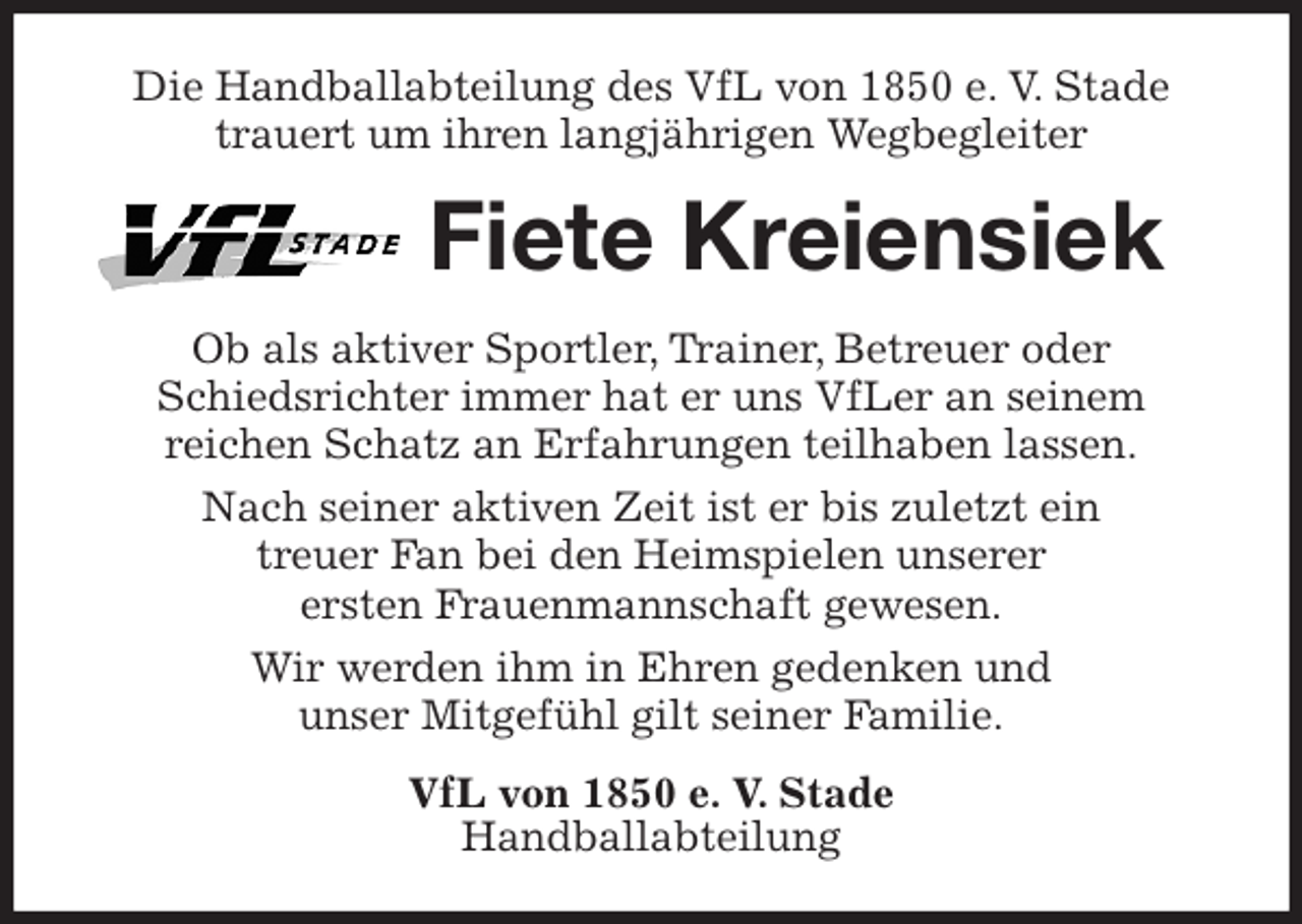 <p>Die Handballabteilung des VfL von 1850 e. V. Stade trauert um ihren langjährigen Wegbegleiter<br />Fiete Kreiensiek<br />Ob als aktiver Sportler, Trainer, Betreuer oder<br />Schiedsrichter immer hat er uns VfLer an seinem<br />reichen Schatz an Erfahrungen teilhaben lassen.<br />Nach seiner aktiven Zeit ist er bis zuletzt ein<br />treuer Fan bei den Heimspielen unserer<br />ersten Frauenmannschaft gewesen.<br />Wir werden ihm in Ehren gedenken und<br />unser Mitgefühl gilt seiner Familie.<br />VfL von 1850 e. V. Stade<br />Handballabteilung</p>