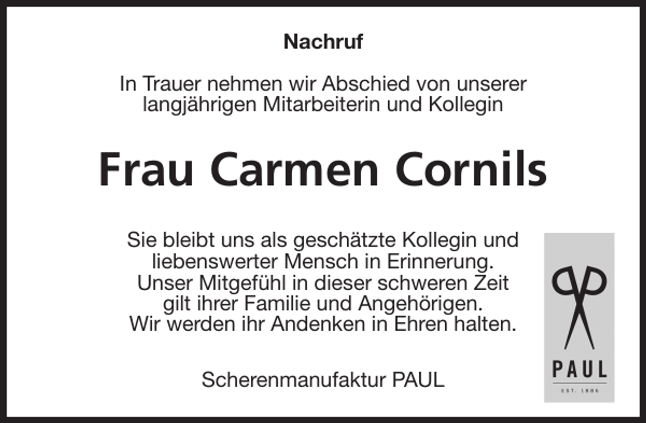 <p>Nachruf</p>
<p>In Trauer nehmen wir Abschied von unserer<br />langjährigen Mitarbeiterin und Kollegin<br />Frau Carmen Cornils<br />Sie bleibt uns als geschätzte Kollegin und<br />liebenswerter Mensch in Erinnerung.<br />Unser Mitgefühl in dieser schweren Zeit<br />gilt ihrer Familie und Angehörigen.<br />Wir werden ihr Andenken in Ehren halten.<br />Scherenmanufaktur PAUL</p>
