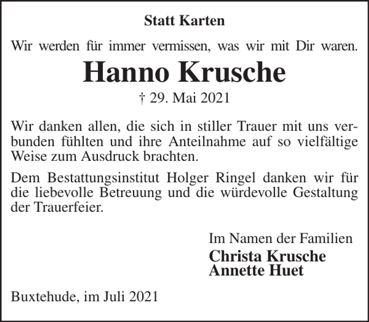 <p>Statt Karten<br />Wir werden für immer vermissen, was wir mit Dir waren.<br />Hanno Krusche<br />† 29. Mai 2021<br />Wir danken allen, die sich in stiller Trauer mit uns verbunden fühlten und ihre Anteilnahme auf so vielfältige Weise zum Ausdruck brachten.<br />Dem Bestattungsinstitut Holger Ringel danken wir für die liebevolle Betreuung und die würdevolle Gestaltung der Trauerfeier.<br />Im Namen der Familien<br />Christa Krusche<br />Annette Huet<br />Buxtehude, im Juli 2021</p>