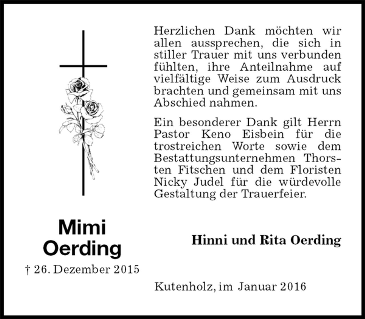 <p>Herzlichen Dank möchten wir allen aussprechen, die sich in stiller Trauer mit uns verbunden fühlten, ihre Anteilnahme auf vielfältige Weise zum Ausdruck brachten und gemeinsam mit uns Abschied nahmen.<br />Ein besonderer Dank gilt Herrn Pastor Keno Eisbein für die trostreichen Worte sowie dem Bestattungsunternehmen Thorsten Fitschen und dem Floristen Nicky Judel für die würdevolle Gestaltung der Trauerfeier.<br />Hinni und Rita Oerding<br />Kutenholz, im Januar 2016<br />Mimi<br />Oerding<br />† 26. Dezember 2015</p>