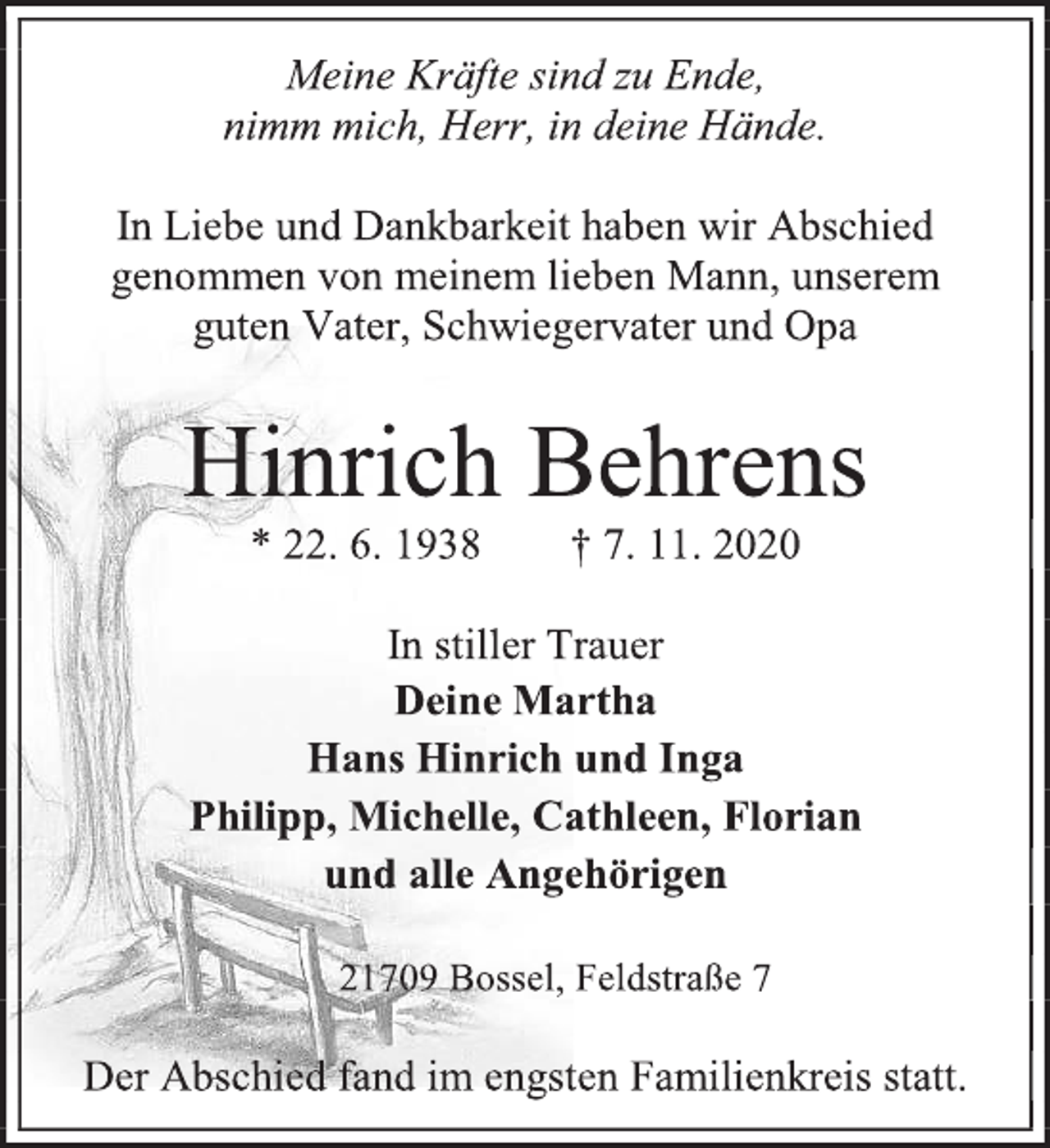 <p>Meine Kräfte sind zu Ende,<br />nimm mich, Herr, in deine Hände.<br />In Liebe und Dankbarkeit haben wir Abschied genommen von meinem lieben Mann, unserem<br />guten Vater, Schwiegervater und Opa<br />Hinrich Behrens<br />* 22. 6. 1938 † 7. 11. 2020<br />In stiller Trauer<br />Deine Martha<br />Hans Hinrich und Inga<br />Philipp, Michelle, Cathleen, Florian<br />und alle Angehörigen<br />21709 Bossel, Feldstraße 7<br />Der Abschied fand im engsten Familienkreis statt.</p>