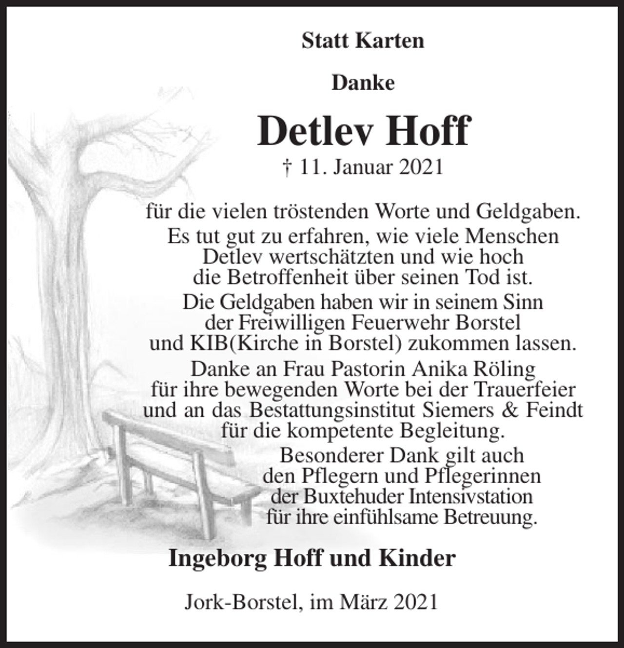 <p>Statt Karten<br />Danke<br />Detlev Hoff<br />† 11. Januar 2021<br />für die vielen tröstenden Worte und Geldgaben.<br />Es tut gut zu erfahren, wie viele Menschen<br />Detlev wertschätzten und wie hoch<br />die Betroffenheit über seinen Tod ist.<br />Die Geldgaben haben wir in seinem Sinn<br />der Freiwilligen Feuerwehr Borstel<br />und KIB(Kirche in Borstel) zukommen lassen.<br />Danke an Frau Pastorin Anika Röling<br />für ihre bewegenden Worte bei der Trauerfeier<br />und an das Bestattungsinstitut Siemers &amp; Feindt<br />für die kompetente Begleitung.<br />Besonderer Dank gilt auch<br />den Pflegern und Pflegerinnen<br />der Buxtehuder Intensivstation<br />für ihre einfühlsame Betreuung.<br />Ingeborg Hoff und Kinder<br />Jork-Borstel, im März 2021</p>