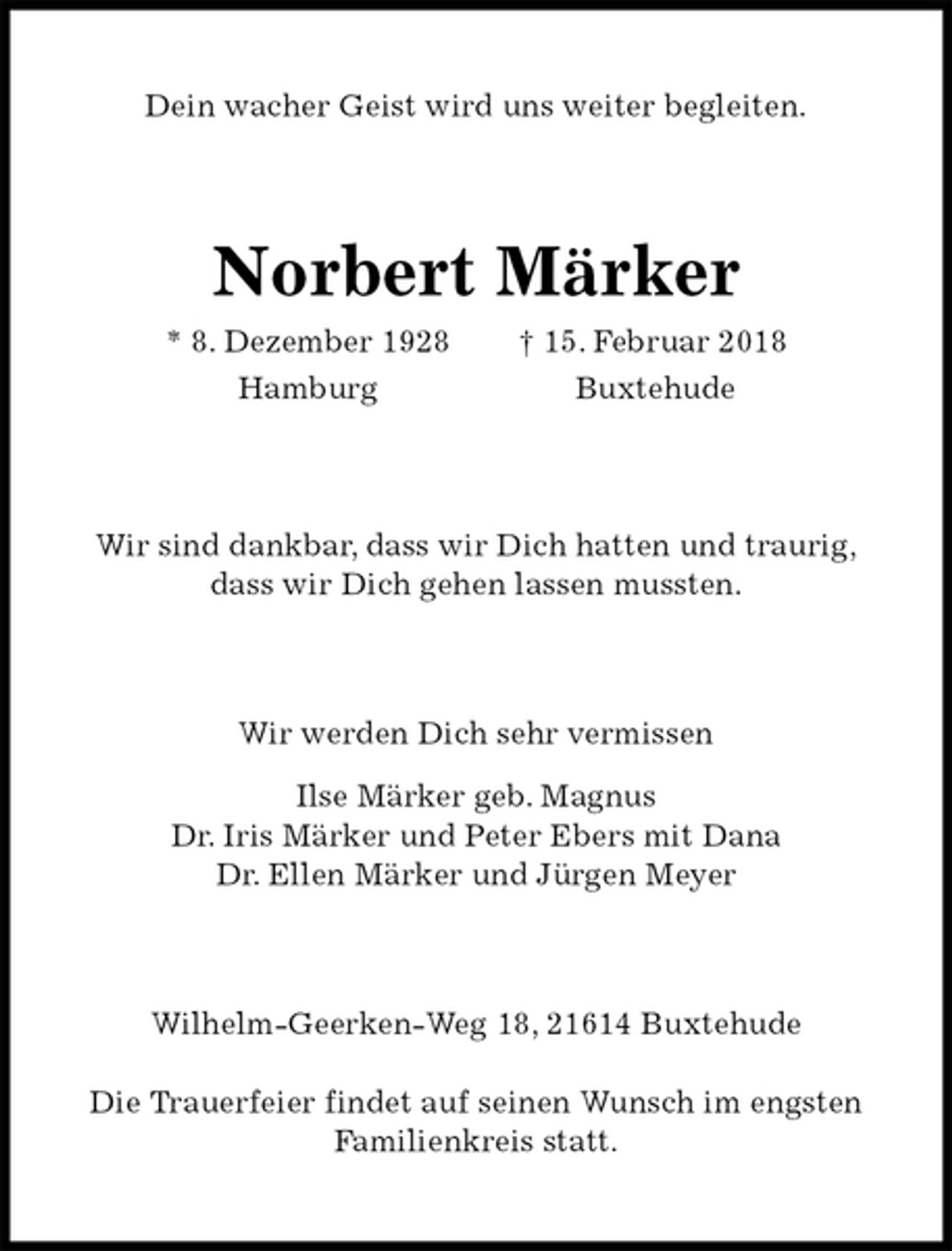 <p>Dein wacher Geist wird uns weiter begleiten.<br />Norbert Märker<br />* 8. Dezember 1928 † 15. Februar 2018<br />Hamburg Buxtehude<br />Wir sind dankbar, dass wir Dich hatten und traurig,<br />dass wir Dich gehen lassen mussten.<br />Wir werden Dich sehr vermissen<br />Ilse Märker geb. Magnus<br />Dr. Iris Märker und Peter Ebers mit Dana<br />Dr. Ellen Märker und Jürgen Meyer<br />Wilhelm-Geerken-Weg 18, 21614 Buxtehude<br />Die Trauerfeier findet auf seinen Wunsch im engsten Familienkreis statt.</p>