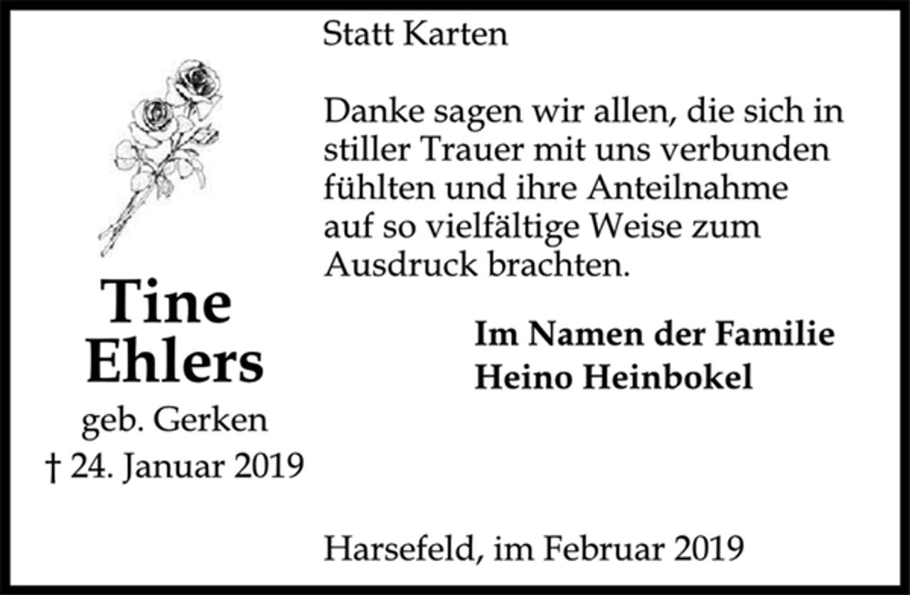 <p>Tine<br />Ehlers<br />geb. Gerken<br />† 24. Januar 2019<br />Statt Karten<br />Danke sagen wir allen, die sich in<br />stiller Trauer mit uns verbunden<br />fühlten und ihre Anteilnahme<br />auf so vielfältige Weise zum<br />Ausdruck brachten.<br />Im Namen der Familie<br />Heino Heinbokel<br />Harsefeld, im Februar 2019</p>