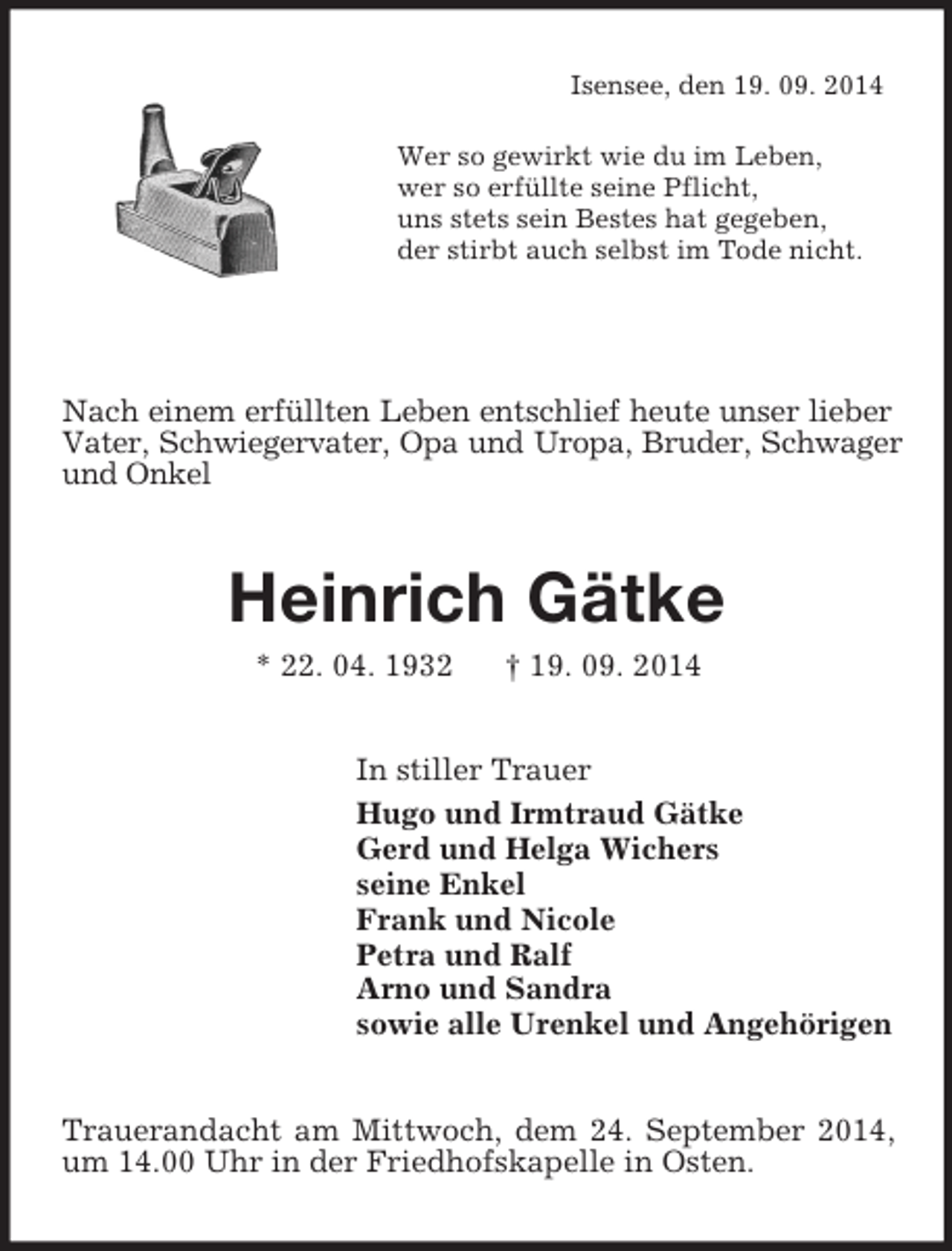 <p>Isensee, den 19. 09. 2014<br />Wer so gewirkt wie du im Leben,<br />wer so erfüllte seine Pflicht,<br />uns stets sein Bestes hat gegeben,<br />der stirbt auch selbst im Tode nicht.</p><p>Nach einem erfüllten Leben entschlief heute unser lieber Vater, Schwiegervater, Opa und Uropa, Bruder, Schwager und Onkel<br />Heinrich Gätke<br />* 22. 04. 1932 † 19. 09. 2014<br />In stiller Trauer<br />Hugo und Irmtraud Gätke<br />Gerd und Helga Wichers<br />seine Enkel<br />Frank und Nicole<br />Petra und Ralf<br />Arno und Sandra<br />sowie alle Urenkel und Angehörigen<br />Trauerandacht am Mittwoch, dem 24. September 2014, um 14.00 Uhr in der Friedhofskapelle in Osten.</p>