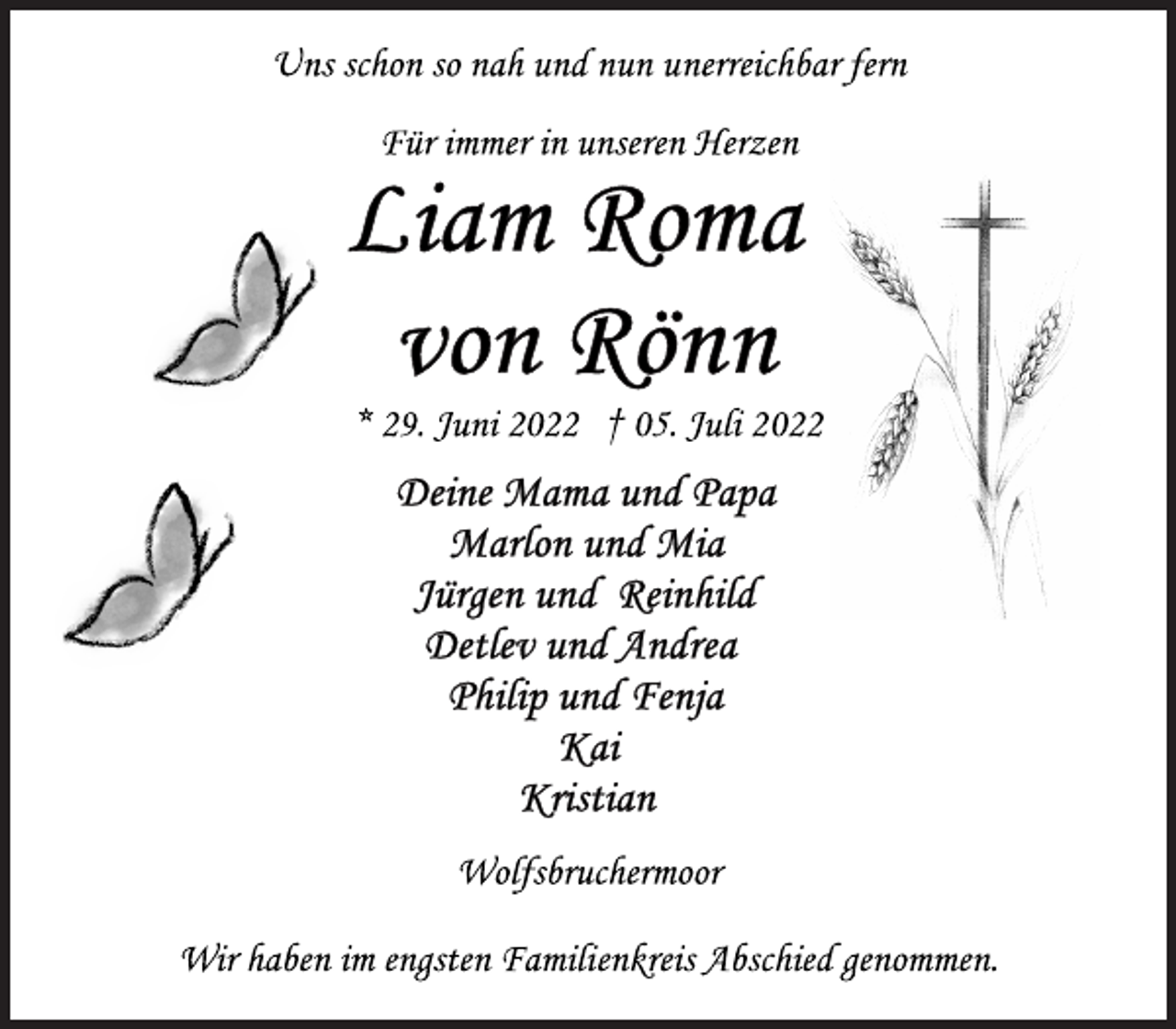 <p>Uns schon so nah und nun unerreichbar fern<br />Wolfsbruchermoor<br />Liam Roma von Rönn<br />* 29. Juni 2022 † 05. Juli 2022<br />Für immer in unseren Herzen<br />Deine Mama und Papa<br />Marlon und Mia<br />Jürgen und Reinhild<br />Detlev und Andrea<br />Philip und Fenja<br />Kai<br />Wir haben im engsten Familienkreis Abschied genommen.</p>
