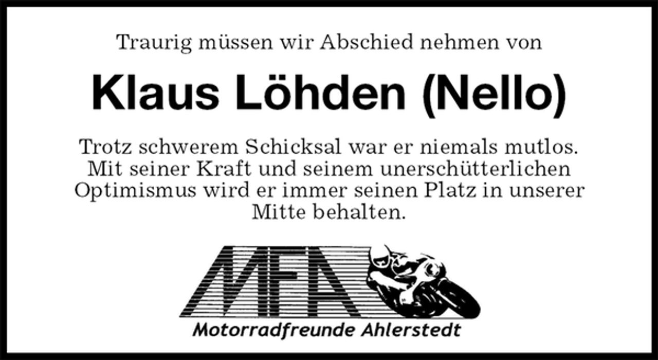 <p>Traurig müssen wir Abschied nehmen von<br />Klaus Löhden (Nello)<br />Trotz schwerem Schicksal war er niemals mutlos.<br />Mit seiner Kraft und seinem unerschütterlichen<br />Optimismus wird er immer seinen Platz in unserer<br />Mitte behalten.</p>