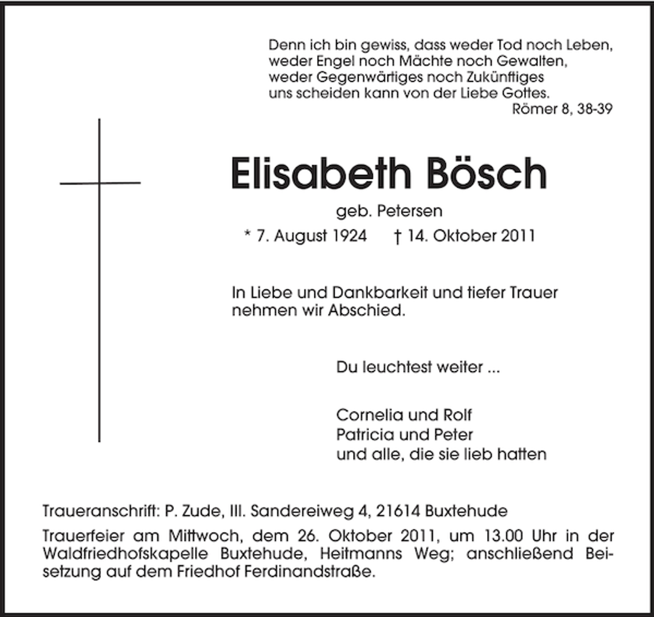 <p>Denn ich bin gewiss, dass weder Tod noch Leben,<br />weder Engel noch Mächte noch Gewalten,<br />weder Gegenwärtiges noch Zukünftiges<br />uns scheiden kann von der Liebe Gottes.<br />Römer 8, 38-39<br />Elisabeth Bösch<br />geb. Petersen<br />* 7. August 1924 † 14. Oktober 2011<br />In Liebe und Dankbarkeit und tiefer Trauer<br />nehmen wir Abschied.<br />Du leuchtest weiter ...<br />Cornelia und Rolf<br />Patricia und Peter<br />und alle, die sie lieb hatten<br />Traueranschrift: P. Zude, III. Sandereiweg 4, 21614 Buxtehude<br />Trauerfeier am Mittwoch, dem 26. Oktober 2011, um 13.00 Uhr in der Waldfriedhofskapelle Buxtehude, Heitmanns Weg; anschließend Beisetzung auf dem Friedhof Ferdinandstraße.</p>
