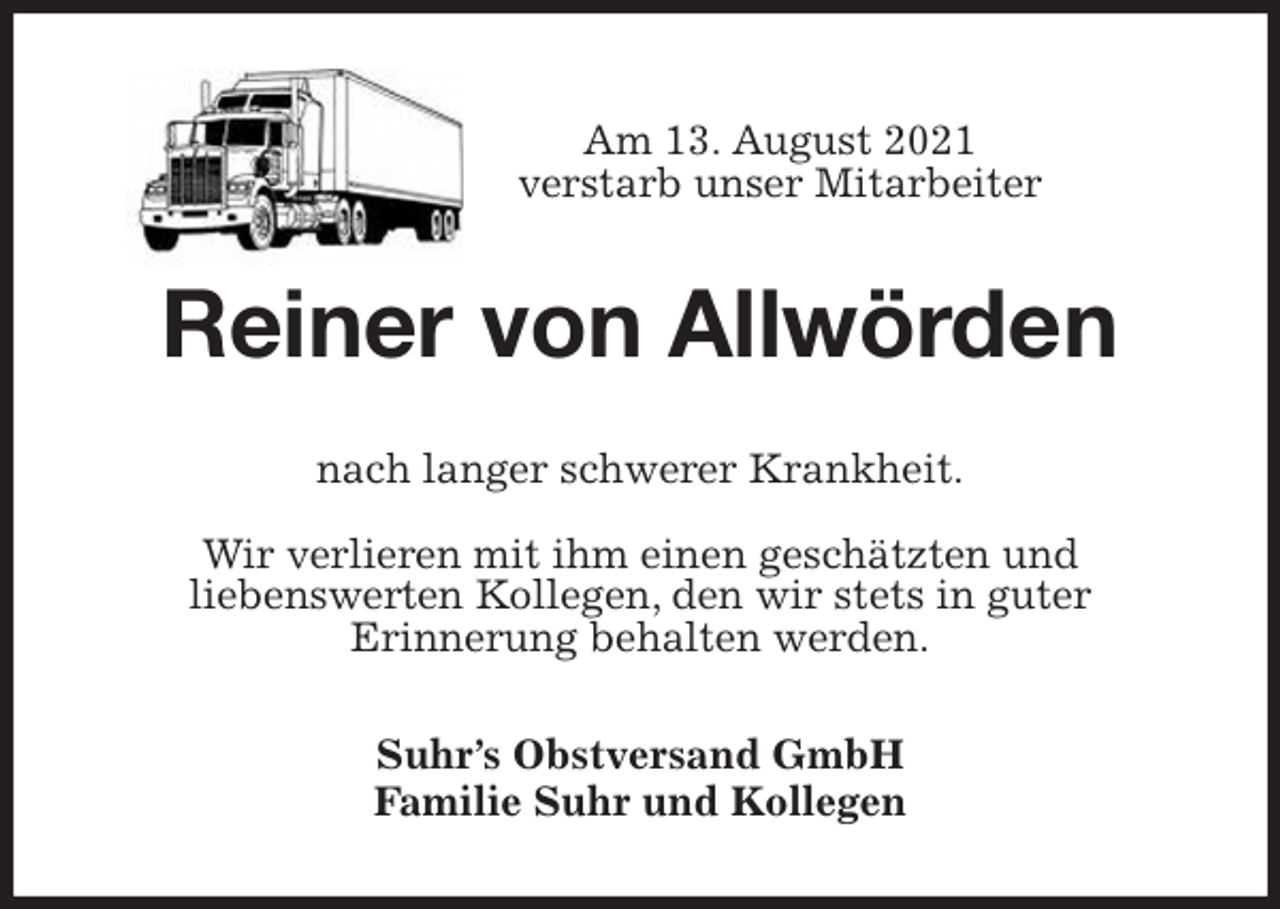 <p>Am 13. August 2021<br />verstarb unser Mitarbeiter<br />Reiner von Allwörden<br />nach langer schwerer Krankheit.</p>
<p>Wir verlieren mit ihm einen geschätzten und<br />liebenswerten Kollegen, den wir stets in guter<br />Erinnerung behalten werden.<br />Suhr's Obstversand GmbH<br />Familie Suhr und Kollegen</p>