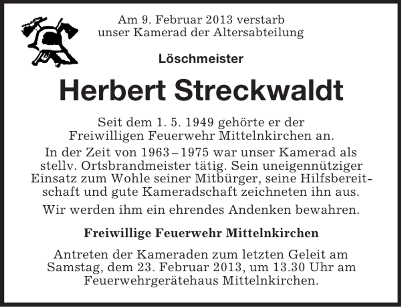 <p>Am 9. Februar 2013 verstarb<br />unser Kamerad der Altersabteilung</p><p>Löschmeister</p><p>Herbert Streckwaldt<br />Seit dem 1. 5. 1949 gehörte er der<br />Freiwilligen Feuerwehr Mittelnkirchen an.<br />In der Zeit von 1963 – 1975 war unser Kamerad als<br />stellv. Ortsbrandmeister tätig. Sein uneigennütziger<br />Einsatz zum Wohle seiner Mitbürger, seine Hilfsbereitschaft und gute Kameradschaft zeichneten ihn aus.<br />Wir werden ihm ein ehrendes Andenken bewahren.<br />Freiwillige Feuerwehr Mittelnkirchen<br />Antreten der Kameraden zum letzten Geleit am<br />Samstag, dem 23. Februar 2013, um 13.30 Uhr am<br />Feuerwehrgerätehaus Mittelnkirchen.</p>