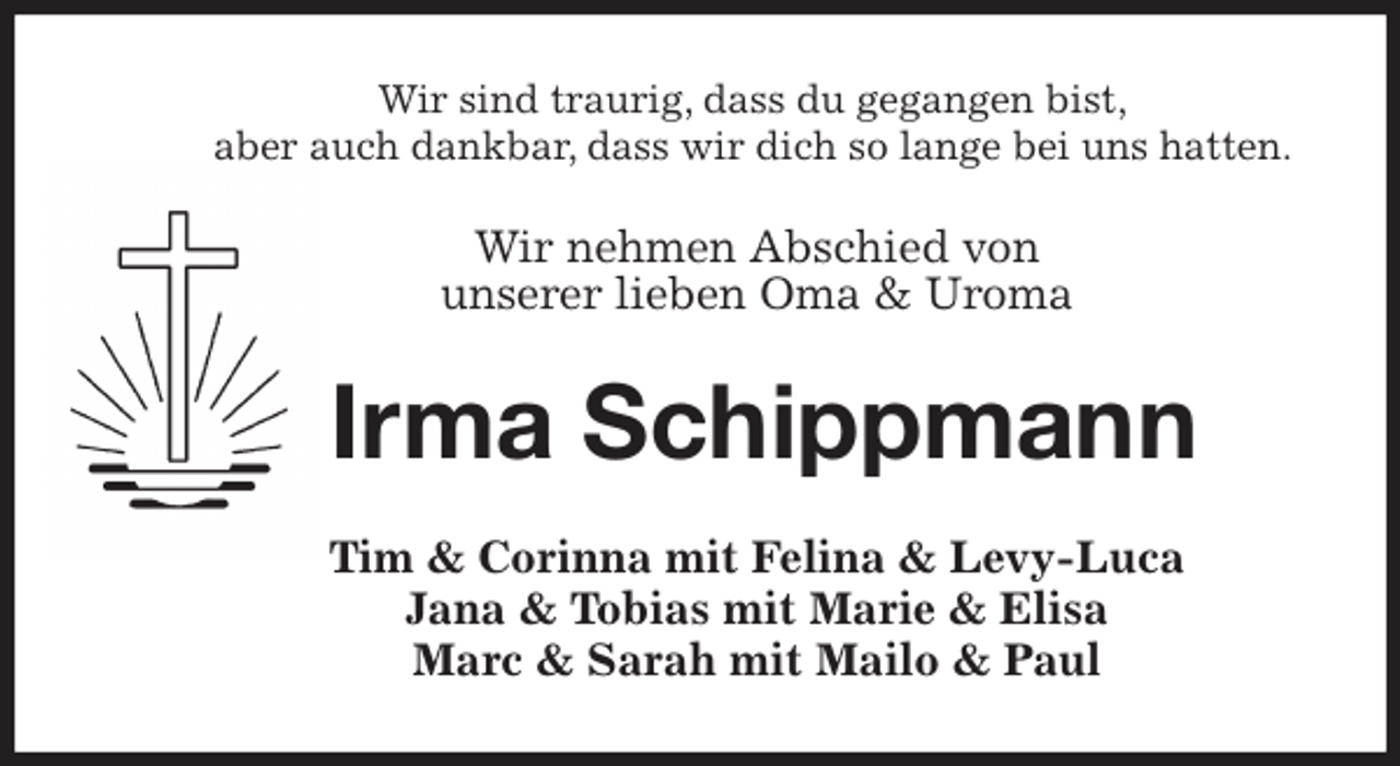 <p>Wir sind traurig, dass du gegangen bist,<br />aber auch dankbar, dass wir dich so lange bei uns hatten.<br />Wir nehmen Abschied von<br />unserer lieben Oma &amp; Uroma<br />Irma Schippmann<br />Tim &amp; Corinna mit Felina &amp; Levy-Luca<br />Jana &amp; Tobias mit Marie &amp; Elisa<br />Marc &amp; Sarah mit Mailo &amp; Paul</p>