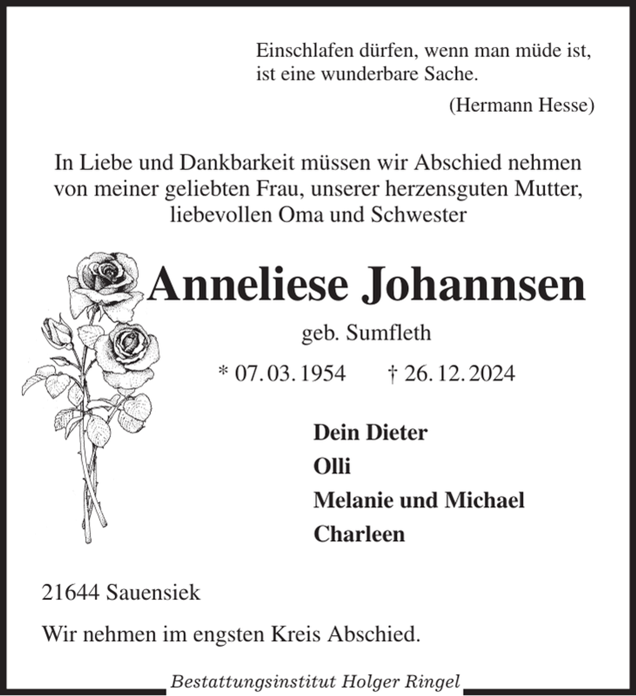<p>Einschlafen dürfen, wenn man müde ist,<br />ist eine wunderbare Sache.<br />(Hermann Hesse)<br />In Liebe und Dankbarkeit müssen wir Abschied nehmen von meiner geliebten Frau, unserer herzensguten Mutter,<br />liebevollen Oma und Schwester<br />Anneliese Johannsen<br />geb. Sumfleth<br />* 07. 03. 1954 † 26. 12. 2024<br />Dein Dieter<br />Olli<br />Melanie und Michael<br />Charleen<br />21644 Sauensiek<br />Wir nehmen im engsten Kreis Abschied.<br />Bestattungsinstitut Holger Ringel</p>