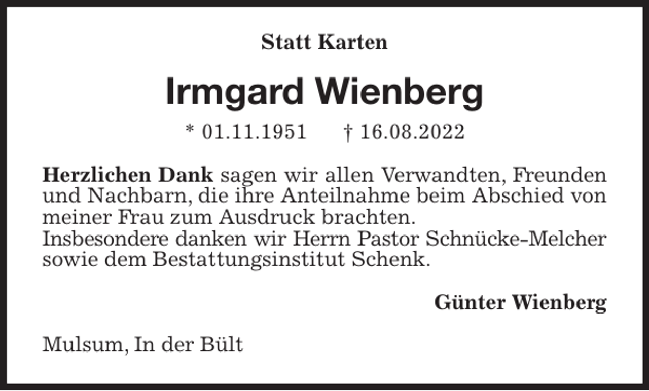 <p>Statt Karten<br />Irmgard Wienberg<br />* 01.11.1951 † 16.08.2022<br />Herzlichen Dank sagen wir allen Verwandten, Freunden und Nachbarn, die ihre Anteilnahme beim Abschied von meiner Frau zum Ausdruck brachten.<br />Insbesondere danken wir Herrn Pastor Schnücke-Melcher<br />sowie dem Bestattungsinstitut Schenk.<br />Günter Wienberg<br />Mulsum, In der Bült</p>