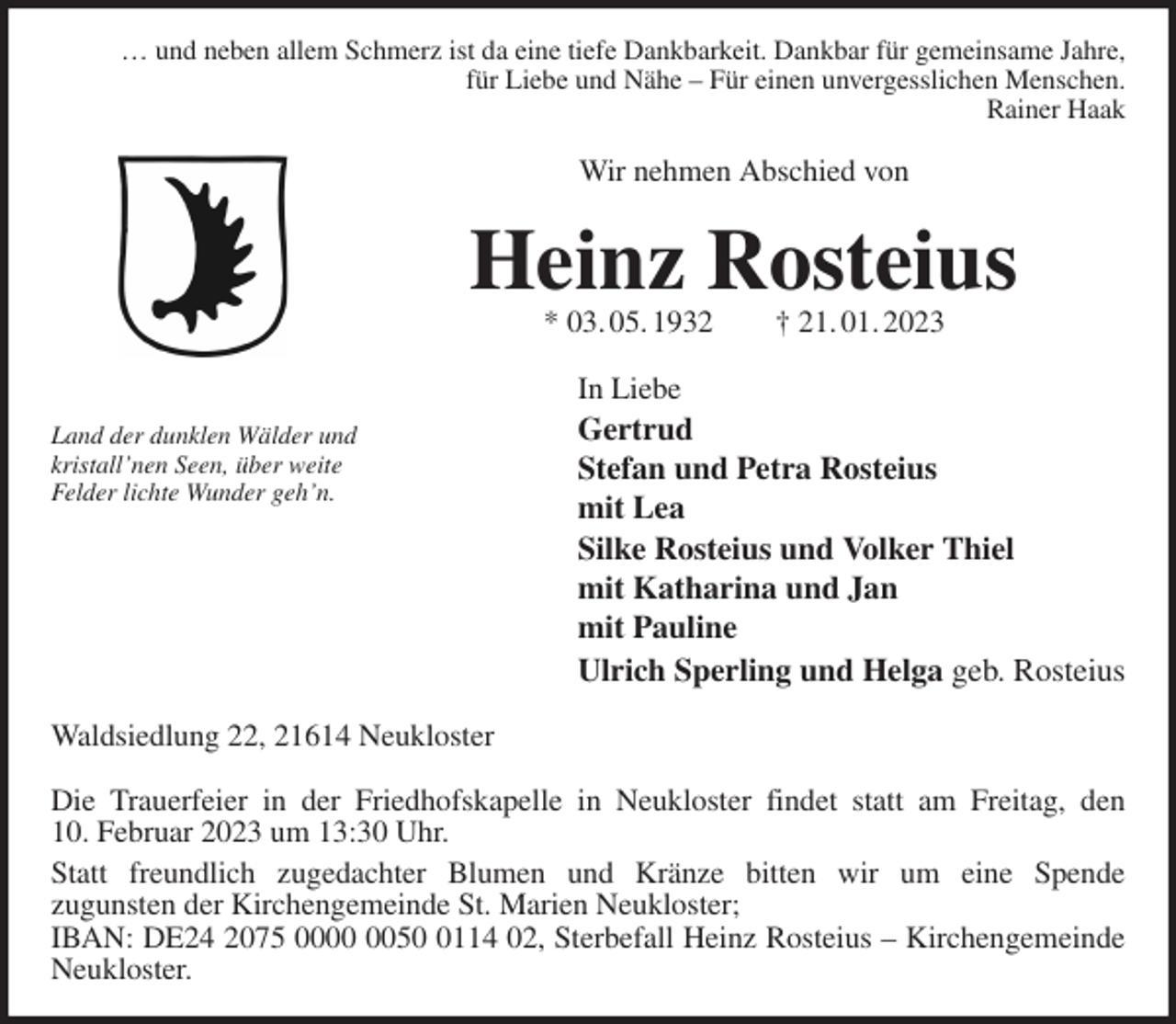 <p>… und neben allem Schmerz ist da eine tiefe Dankbarkeit. Dankbar für gemeinsame Jahre,<br />für Liebe und Nähe - Für einen unvergesslichen Menschen.<br />Rainer Haak<br />Wir nehmen Abschied von<br />Heinz Rosteius<br />* 03. 05. 1932 † 21. 01. 2023<br />In Liebe<br />Gertrud<br />Stefan und Petra Rosteius<br />mit Lea<br />Silke Rosteius und Volker Thiel<br />mit Katharina und Jan<br />mit Pauline<br />Ulrich Sperling und Helga geb. Rosteius<br />Waldsiedlung 22, 21614 Neukloster</p><p>Die Trauerfeier in der Friedhofskapelle in Neukloster findet statt am Freitag, den<br />10. Februar 2023 um 13:30 Uhr.<br />Statt freundlich zugedachter Blumen und Kränze bitten wir um eine Spende<br />zugunsten der Kirchengemeinde St. Marien Neukloster;<br />IBAN: DE24 2075 0000 0050 0114 02, Sterbefall Heinz Rosteius - Kirchengemeinde<br />Neukloster.</p><p>Land der dunklen Wälder und<br />kristall'nen Seen, über weite<br />Felder lichte Wunder geh'n.</p>