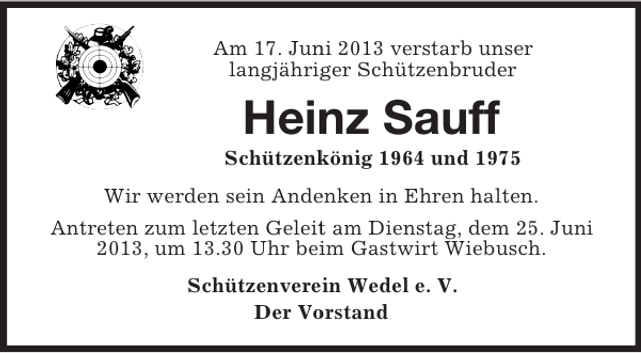 <p>Am 17. Juni 2013 verstarb unser<br />langjähriger Schützenbruder<br />Heinz Sauff<br />Schützenkönig 1964 und 1975<br />Wir werden sein Andenken in Ehren halten.<br />Antreten zum letzten Geleit am Dienstag, dem 25. Juni 2013, um 13.30 Uhr beim Gastwirt Wiebusch.<br />Schützenverein Wedel e. V.<br />Der Vorstand</p>