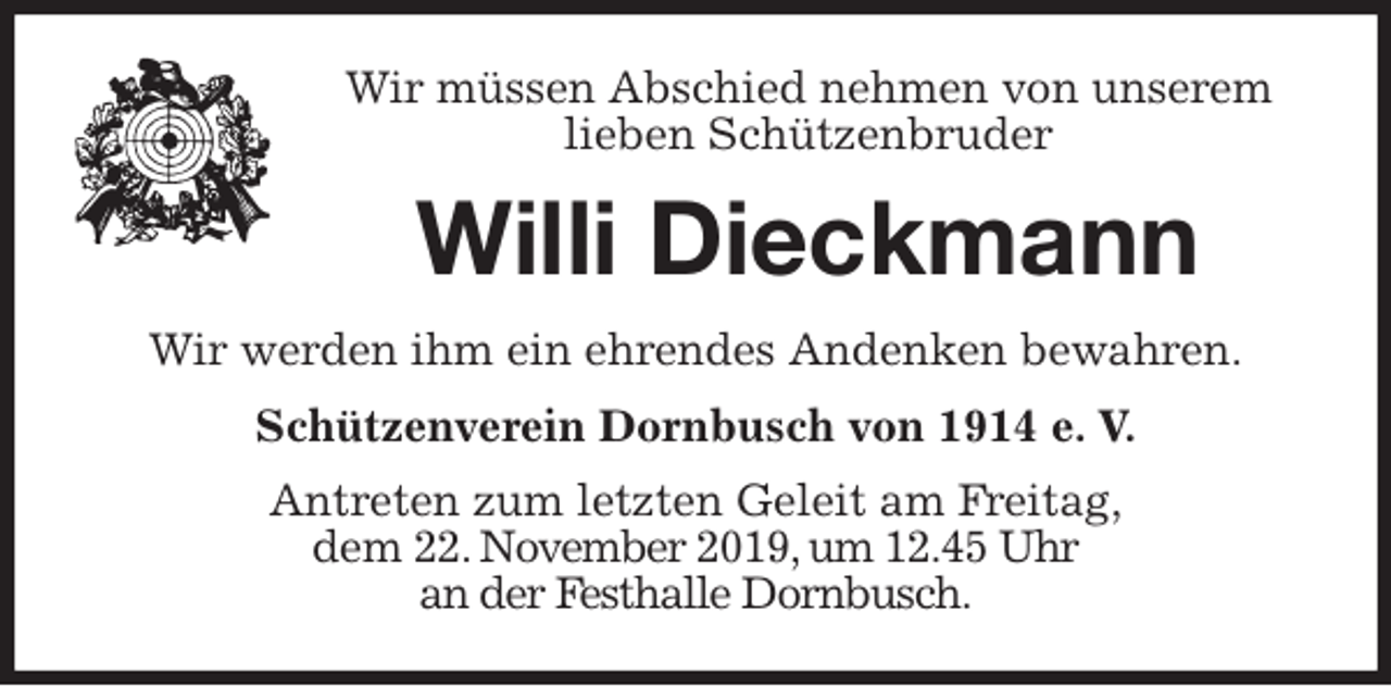 <p>Wir müssen Abschied nehmen von unserem lieben Schützenbruder<br />Willi Dieckmann<br />Wir werden ihm ein ehrendes Andenken bewahren.<br />Schützenverein Dornbusch von 1914 e. V.<br />Antreten zum letzten Geleit am Freitag,<br />dem 22. November 2019, um 12.45 Uhr<br />an der Festhalle Dornbusch.</p>