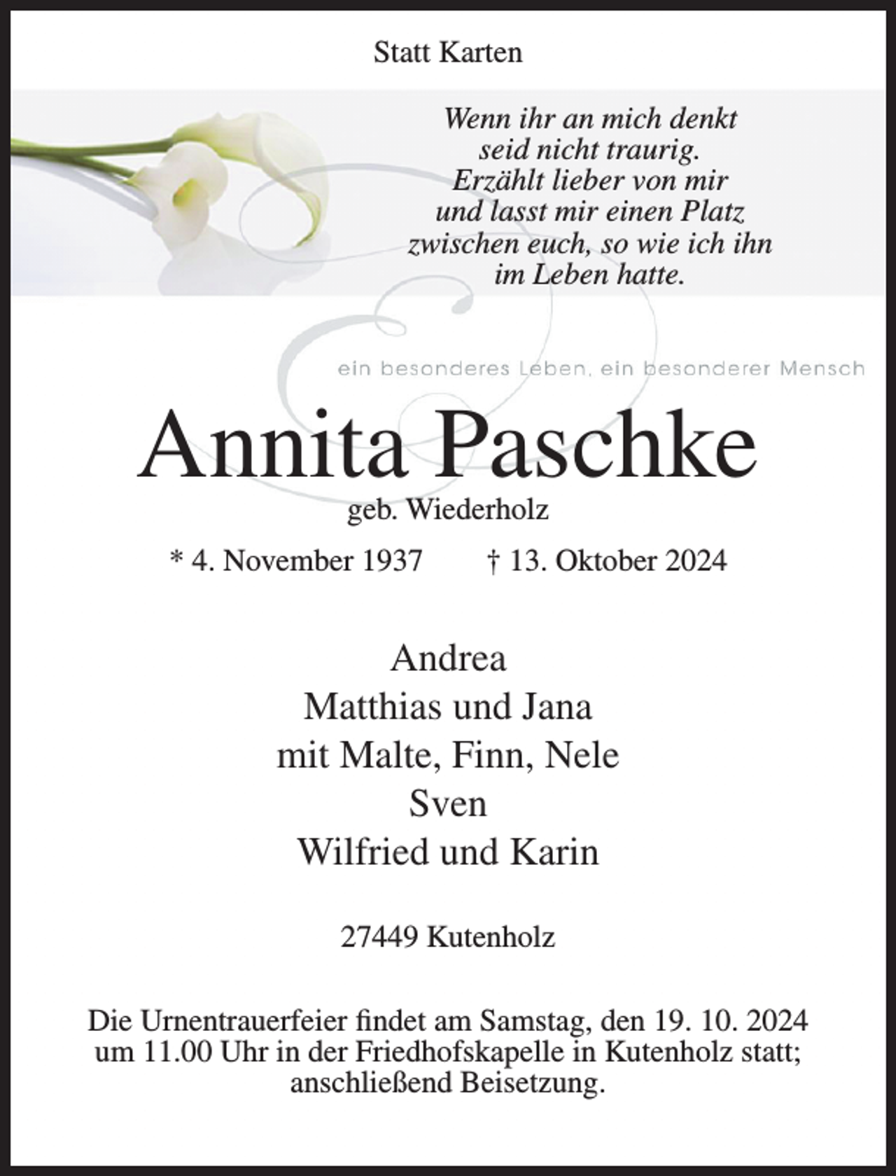 <p>Statt Karten</p><p>Wenn ihr an mich denkt seid nicht traurig.<br />Erzählt lieber von mir und lasst mir einen Platz<br />zwischen euch, so wie ich ihn im Leben hatte.<br />Annita Paschke<br />geb. Wiederholz<br />* 04. November 1937 † 13. Oktober 2024<br />Andrea<br />Matthias und Jana<br />mit Malte, Finn, Nele<br />Sven<br />Wilfried und Karin<br />27449 Kutenholz<br />Die Urnentrauerfeier findet am Samstag, dem 19.10.2024 um 11.00 Uhr in der Friedhofskapelle in Kutenholz statt; anschließend Beisetzung.</p>