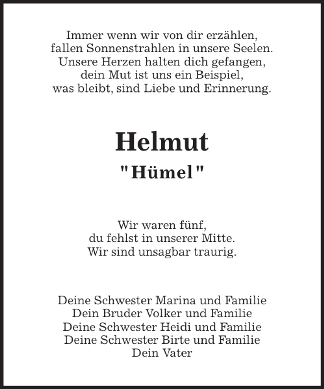 <p>Immer wenn wir von dir erzählen,<br />fallen Sonnenstrahlen in unsere Seelen.<br />Unsere Herzen halten dich gefangen,<br />dein Mut ist uns ein Beispiel,<br />was bleibt, sind Liebe und Erinnerung.<br />Helmut<br />" Hümel "<br />Wir waren fünf,<br />du fehlst in unserer Mitte.<br />Wir sind unsagbar traurig.<br />Deine Schwester Marina und Familie<br />Dein Bruder Volker und Familie<br />Deine Schwester Heidi und Familie<br />Deine Schwester Birte und Familie<br />Dein Vater</p>