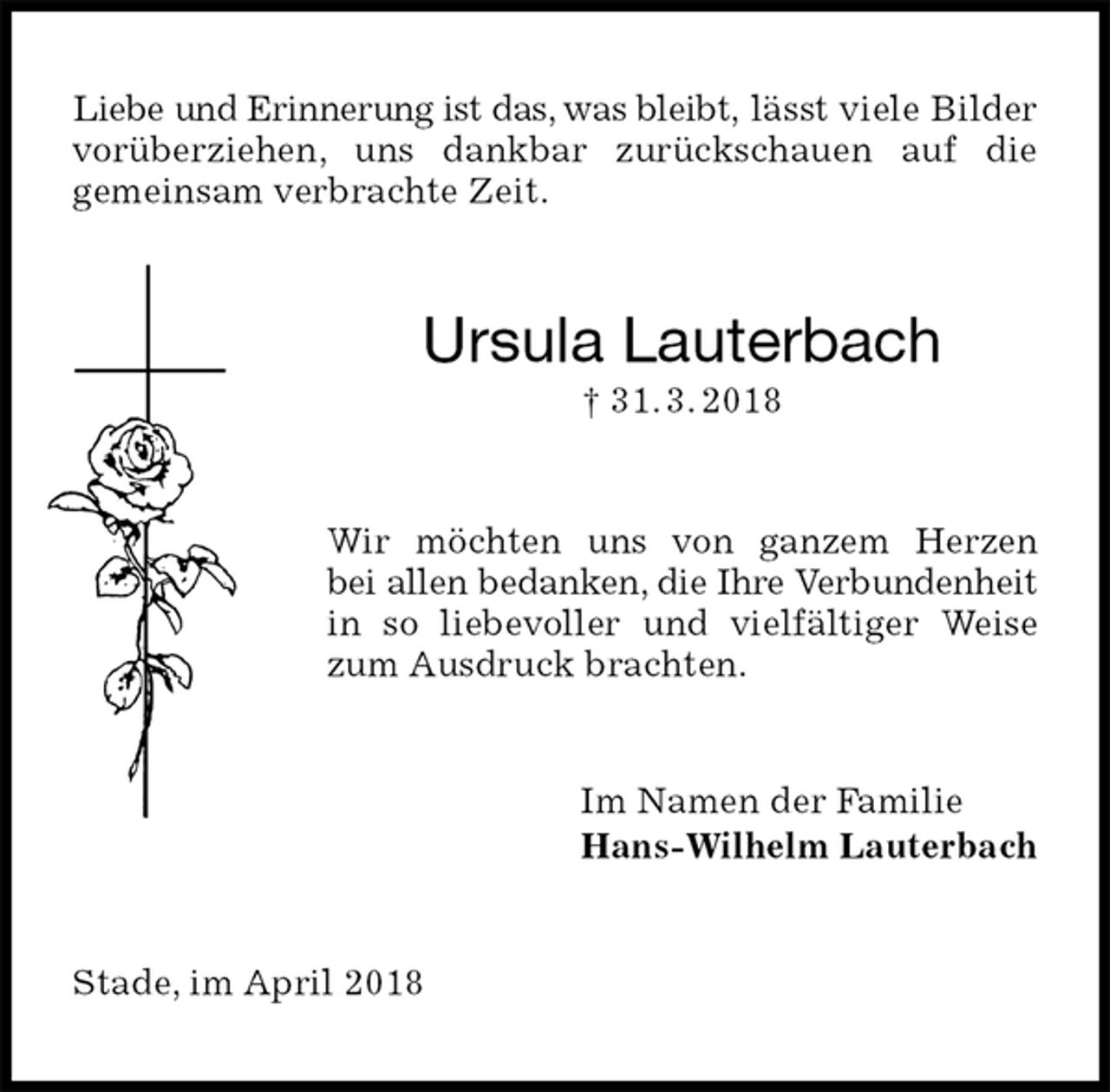 <p>Liebe und Erinnerung ist das, was bleibt, lässt viele Bilder vorüberziehen, uns dankbar zurückschauen auf die<br />gemeinsam verbrachte Zeit.<br />Ursula Lauterbach<br />† 31. 3. 2018<br />Wir möchten uns von ganzem Herzen<br />bei allen bedanken, die Ihre Verbundenheit in so liebevoller und vielfältiger Weise zum Ausdruck brachten.<br />Im Namen der Familie<br />Hans-Wilhelm Lauterbach<br />Stade, im April 2018</p>