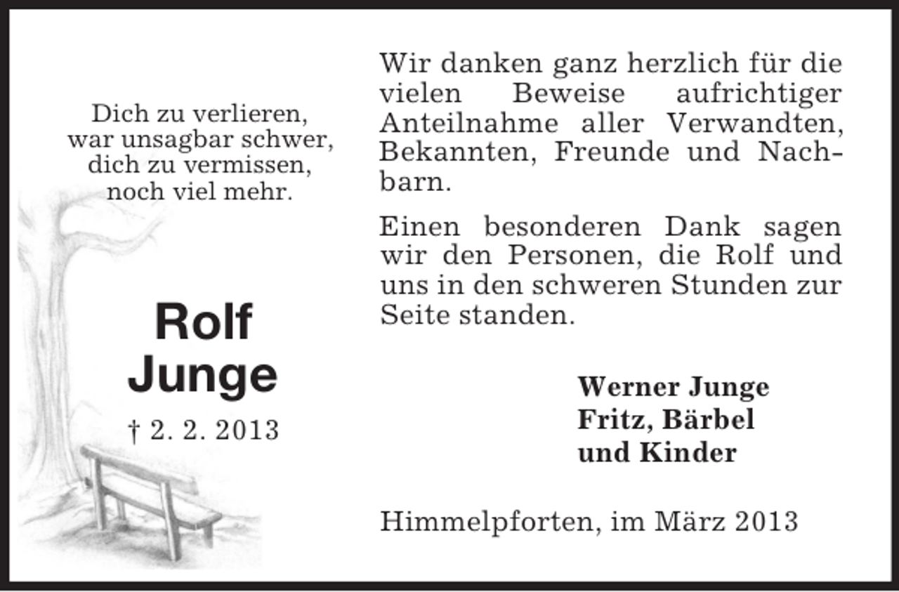 <p>Dich zu verlieren,<br />war unsagbar schwer,<br />dich zu vermissen,<br />noch viel mehr.<br />Rolf<br />Junge<br />† 2. 2. 2013<br />Wir danken ganz herzlich für die vielen Beweise aufrichtiger<br />Anteilnahme aller Verwandten, Bekannten, Freunde und Nachbarn.<br />Einen besonderen Dank sagen wir den Personen, die Rolf und uns in den schweren Stunden zur Seite standen.<br />Werner Junge<br />Fritz, Bärbel<br />und Kinder<br />Himmelpforten, im März 2013</p>