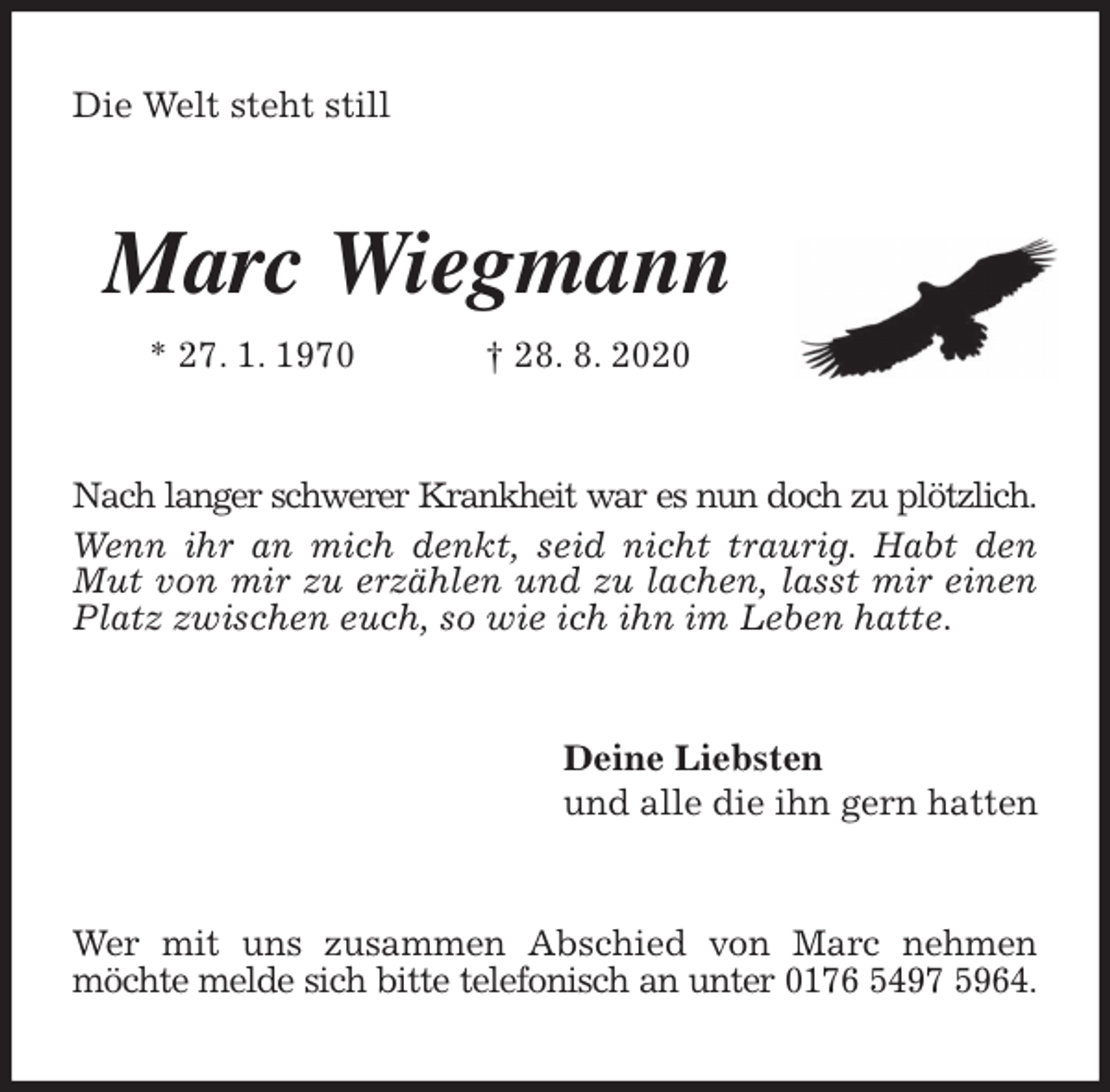 <p>Die Welt steht still<br />Marc Wiegmann<br />* 27. 1. 1970 † 28. 8. 2020<br />Nach langer schwerer Krankheit war es nun doch zu plötzlich.<br />Wenn ihr an mich denkt, seid nicht traurig. Habt den Mut von mir zu erzählen und zu lachen, lasst mir einen Platz zwischen euch, so wie ich ihn im Leben hatte.<br />Deine Liebsten<br />und alle die ihn gern hatten<br />Wer mit uns zusammen Abschied von Marc nehmen möchte melde sich bitte telefonisch an unter 0176 5497 5964.</p>