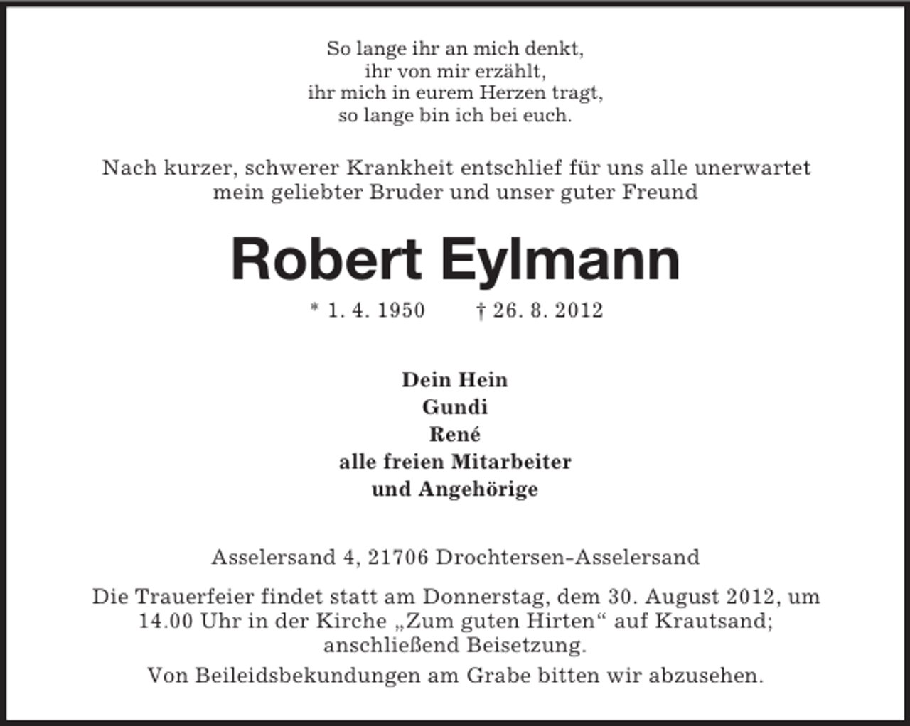 <p>So lange ihr an mich denkt,<br />ihr von mir erzählt,<br />ihr mich in eurem Herzen tragt,<br />so lange bin ich bei euch.</p><p>Nach kurzer, schwerer Krankheit entschlief für uns alle unerwartet<br />mein geliebter Bruder und unser guter Freund</p><p>Robert Eylmann<br />* 1. 4. 1950</p><p>† 26. 8. 2012</p><p>Dein Hein<br />Gundi<br />René<br />alle freien Mitarbeiter<br />und Angehörige<br />Asselersand 4, 21706 Drochtersen-Asselersand<br />Die Trauerfeier findet statt am Donnerstag, dem 30. August 2012, um<br />14.00 Uhr in der Kirche „Zum guten Hirten“ auf Krautsand;<br />anschließend Beisetzung.<br />Von Beileidsbekundungen am Grabe bitten wir abzusehen.</p>