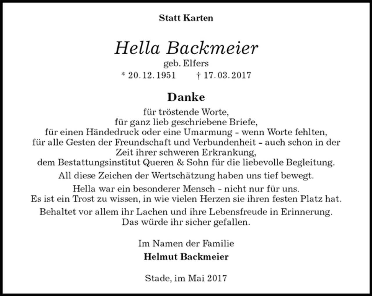 <p>Statt Karten<br />Hella Backmeier<br />geb. Elfers<br />* 20. 12. 1951 † 17. 03. 2017<br />Danke<br />für tröstende Worte,<br />für ganz lieb geschriebene Briefe,<br />für einen Händedruck oder eine Umarmung - wenn Worte fehlten,<br />für alle Gesten der Freundschaft und Verbundenheit - auch schon in der Zeit ihrer schweren Erkrankung,<br />dem Bestattungsinstitut Queren &amp; Sohn für die liebevolle Begleitung.<br />All diese Zeichen der Wertschätzung haben uns tief bewegt.<br />Hella war ein besonderer Mensch - nicht nur für uns.<br />Es ist ein Trost zu wissen, in wie vielen Herzen sie ihren festen Platz hat.<br />Behaltet vor allem ihr Lachen und ihre Lebensfreude in Erinnerung.<br />Das würde ihr sicher gefallen.<br />Im Namen der Familie<br />Helmut Backmeier<br />Stade, im Mai 2017</p>