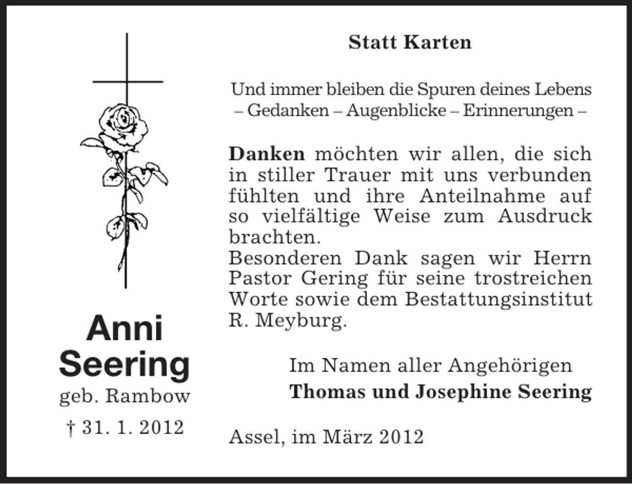 <p>Statt Karten<br />Und immer bleiben die Spuren deines Lebens<br />– Gedanken – Augenblicke – Erinnerungen –</p><p>Anni<br />Seering<br />geb. Rambow<br />† 31. 1. 2012</p><p>Danken möchten wir allen, die sich<br />in stiller Trauer mit uns verbunden<br />fühlten und ihre Anteilnahme auf<br />so vielfältige Weise zum Ausdruck<br />brachten.<br />Besonderen Dank sagen wir Herrn<br />Pastor Gering für seine trostreichen<br />Worte sowie dem Bestattungsinstitut<br />R. Meyburg.<br />Im Namen aller Angehörigen<br />Thomas und Josephine Seering<br />Assel, im März 2012</p>