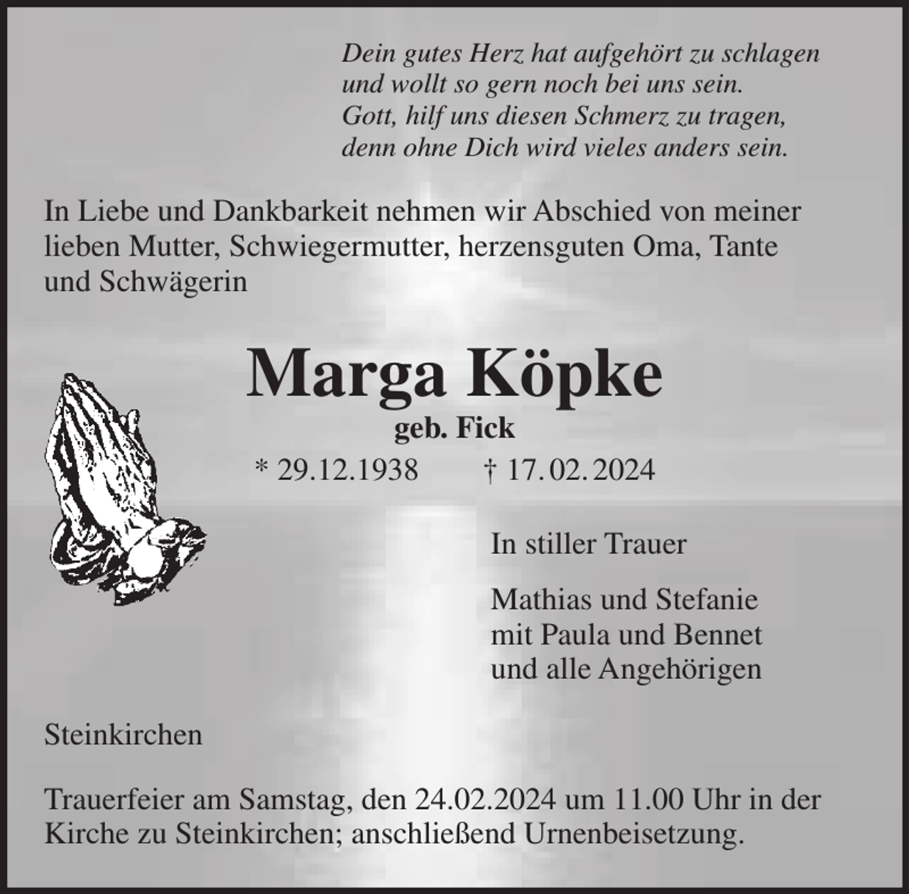 <p>Dein gutes Herz hat aufgehört zu schlagen<br />und wollt so gern noch bei uns sein.<br />Gott, hilf uns diesen Schmerz zu tragen,<br />denn ohne Dich wird vieles anders sein.</p><p>In Liebe und Dankbarkeit nehmen wir Abschied von meiner<br />lieben Mutter, Schwiegermutter, herzensguten Oma, Tante<br />und Schwägerin</p><p>Marga Köpke<br />geb. Fick<br />* 29.12.1938<br />† 17. 02. 2024</p><p>In stiller Trauer<br />Mathias und Stefanie<br />mit Paula und Bennet<br />und alle Angehörigen<br />Steinkirchen<br />Trauerfeier am Samstag, den 24.02.2024 um 11.00 Uhr in der<br />Kirche zu Steinkirchen; anschließend Urnenbeisetzung.</p>