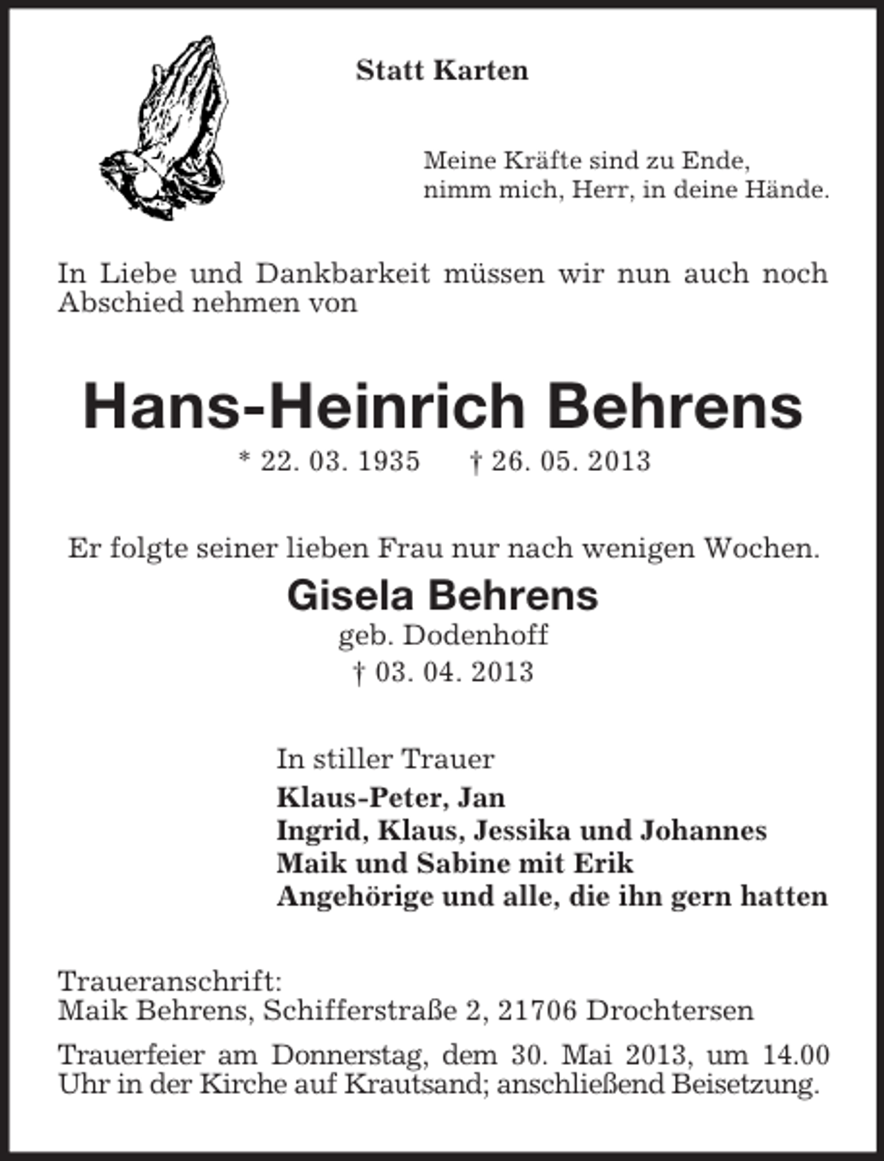 <p>Statt Karten<br />Meine Kräfte sind zu Ende,<br />nimm mich, Herr, in deine Hände.</p><p>In Liebe und Dankbarkeit müssen wir nun auch noch<br />Abschied nehmen von</p><p>Hans-Heinrich Behrens<br />* 22. 03. 1935</p><p>† 26. 05. 2013</p><p>Er folgte seiner lieben Frau nur nach wenigen Wochen.</p><p>Gisela Behrens<br />geb. Dodenhoff<br />† 03. 04. 2013<br />In stiller Trauer<br />Klaus-Peter, Jan<br />Ingrid, Klaus, Jessika und Johannes<br />Maik und Sabine mit Erik<br />Angehörige und alle, die ihn gern hatten<br />Traueranschrift:<br />Maik Behrens, Schifferstraße 2, 21706 Drochtersen<br />Trauerfeier am Donnerstag, dem 30. Mai 2013, um 14.00<br />Uhr in der Kirche auf Krautsand; anschließend Beisetzung.</p>