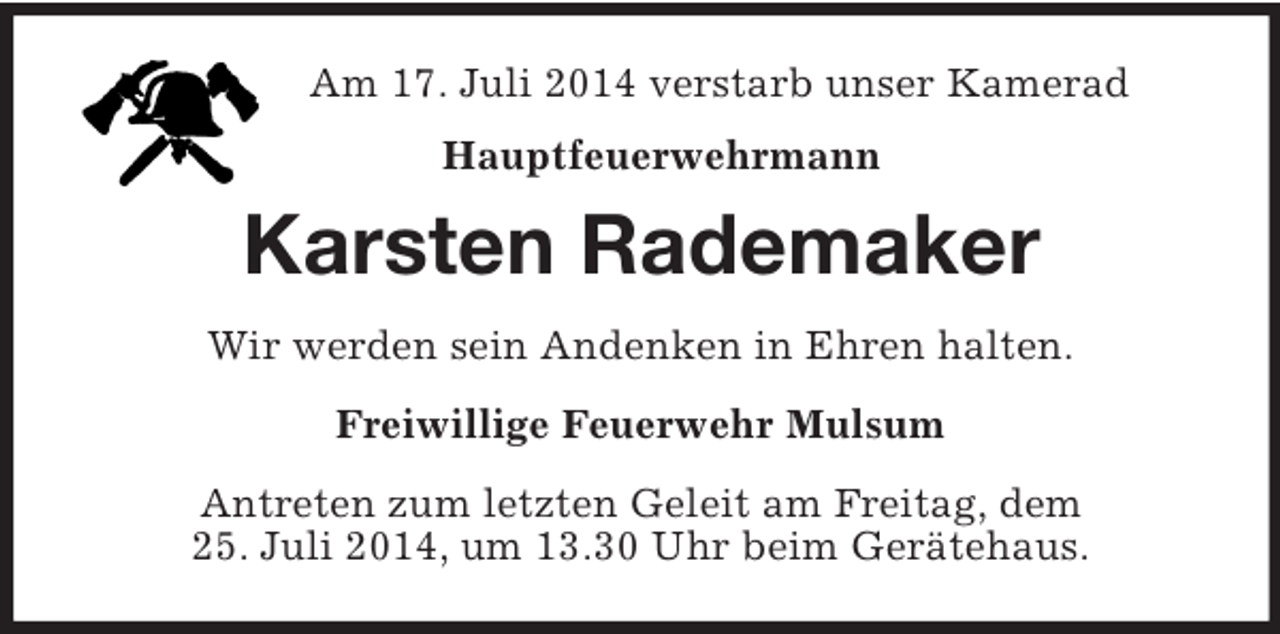 <p>Am 17. Juli 2014 verstarb unser Kamerad<br />Hauptfeuerwehrmann<br />Karsten Rademaker<br />Wir werden sein Andenken in Ehren halten.<br />Freiwillige Feuerwehr Mulsum<br />Antreten zum letzten Geleit am Freitag, dem<br />25. Juli 2014, um 13.30 Uhr beim Gerätehaus.</p>