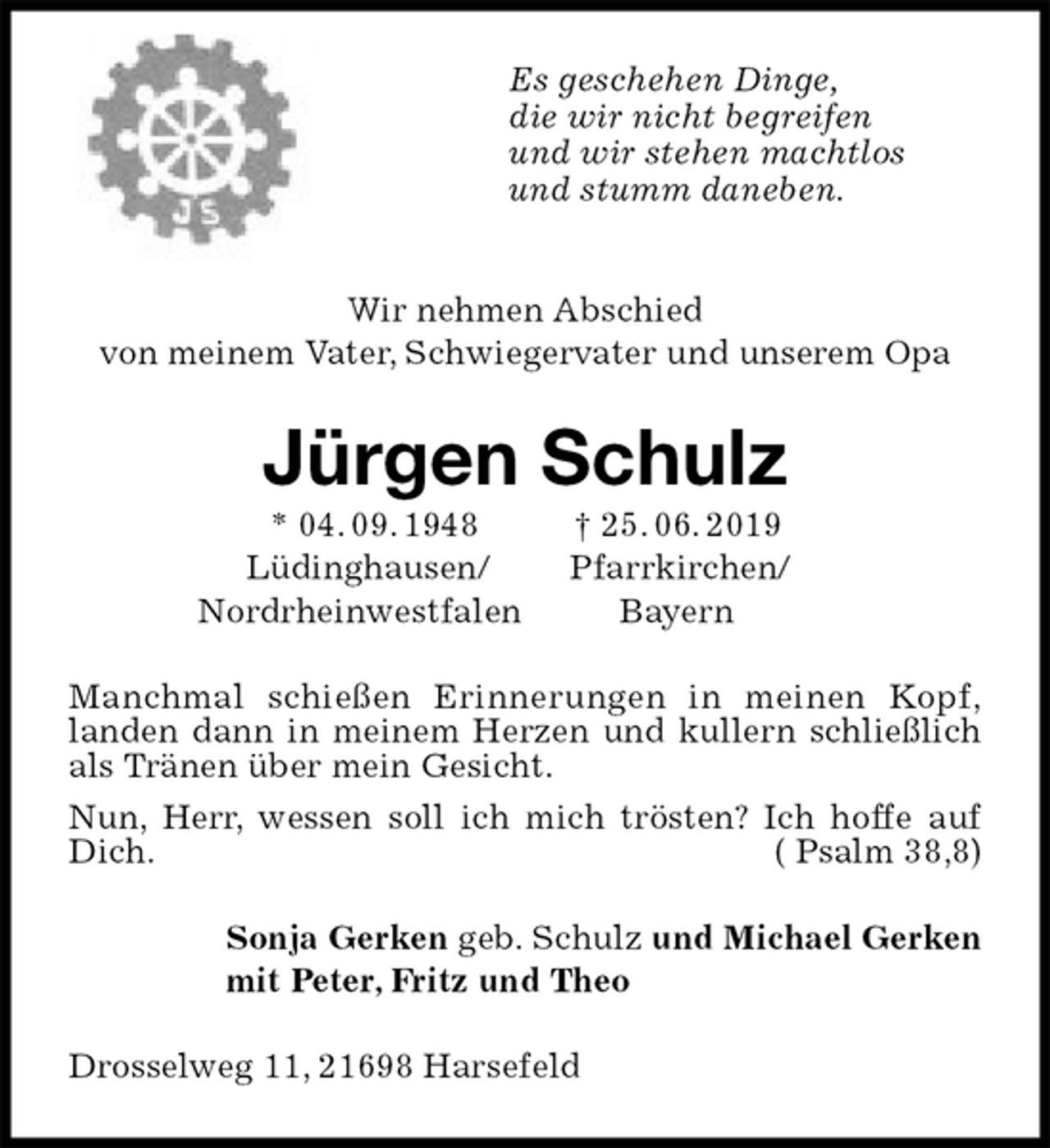 <p>Es geschehen Dinge,<br />die wir nicht begreifen<br />und wir stehen machtlos<br />und stumm daneben.</p>
<p>Wir nehmen Abschied<br />von meinem Vater, Schwiegervater und unserem Opa<br />Jürgen Schulz<br />* 04. 09. 1948 † 25. 06. 2019<br />Lüdinghausen/ Pfarrkirchen/<br />Nordrheinwestfalen Bayern<br />Manchmal schießen Erinnerungen in meinen Kopf,<br />landen dann in meinem Herzen und kullern schließlich als Tränen über mein Gesicht.<br />Nun, Herr, wessen soll ich mich trösten? Ich hoffe auf Dich. ( Psalm 38,8)<br />Sonja Gerken geb. Schulz und Michael Gerken<br />mit Peter, Fritz und Theo<br />Drosselweg 11, 21698 Harsefeld</p>