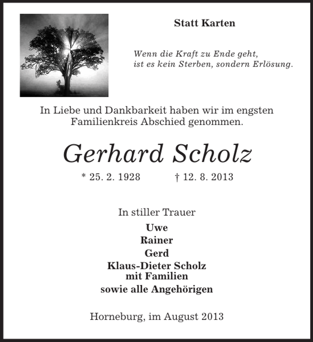 <p>Statt Karten<br />Wenn die Kraft zu Ende geht,<br />ist es kein Sterben, sondern Erlösung.</p><p>In Liebe und Dankbarkeit haben wir im engsten<br />Familienkreis Abschied genommen.</p><p>Gerhard Scholz<br />* 25. 2. 1928</p><p>† 12. 8. 2013</p><p>In stiller Trauer<br />Uwe<br />Rainer<br />Gerd<br />Klaus-Dieter Scholz<br />mit Familien<br />sowie alle Angehörigen<br />Horneburg, im August 2013</p>