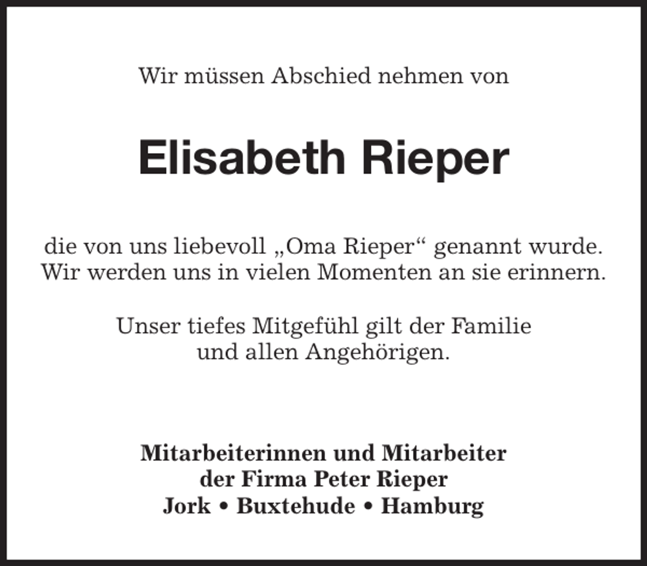 <p>Wir müssen Abschied nehmen von<br />Elisabeth Rieper<br />die von uns liebevoll „Oma Rieper“ genannt wurde.<br />Wir werden uns in vielen Momenten an sie erinnern.</p><p>Unser tiefes Mitgefühl gilt der Familie<br />und allen Angehörigen.</p><p>Mitarbeiterinnen und Mitarbeiter<br />der Firma Peter Rieper<br />Jork • Buxtehude • Hamburg</p>