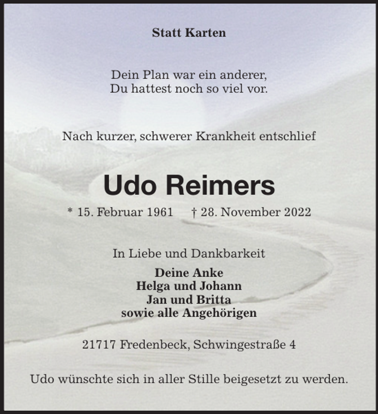 <p>Statt Karten<br />Dein Plan war ein anderer,<br />Du hattest noch so viel vor.<br />Nach kurzer, schwerer Krankheit entschlief<br />Udo Reimers<br />* 15. Februar 1961 † 28. November 2022<br />In Liebe und Dankbarkeit<br />Deine Anke<br />Helga und Johann<br />Jan und Britta<br />sowie alle Angehörigen<br />21717 Fredenbeck, Schwingestraße 4<br />Udo wünschte sich in aller Stille beigesetzt zu werden.</p>