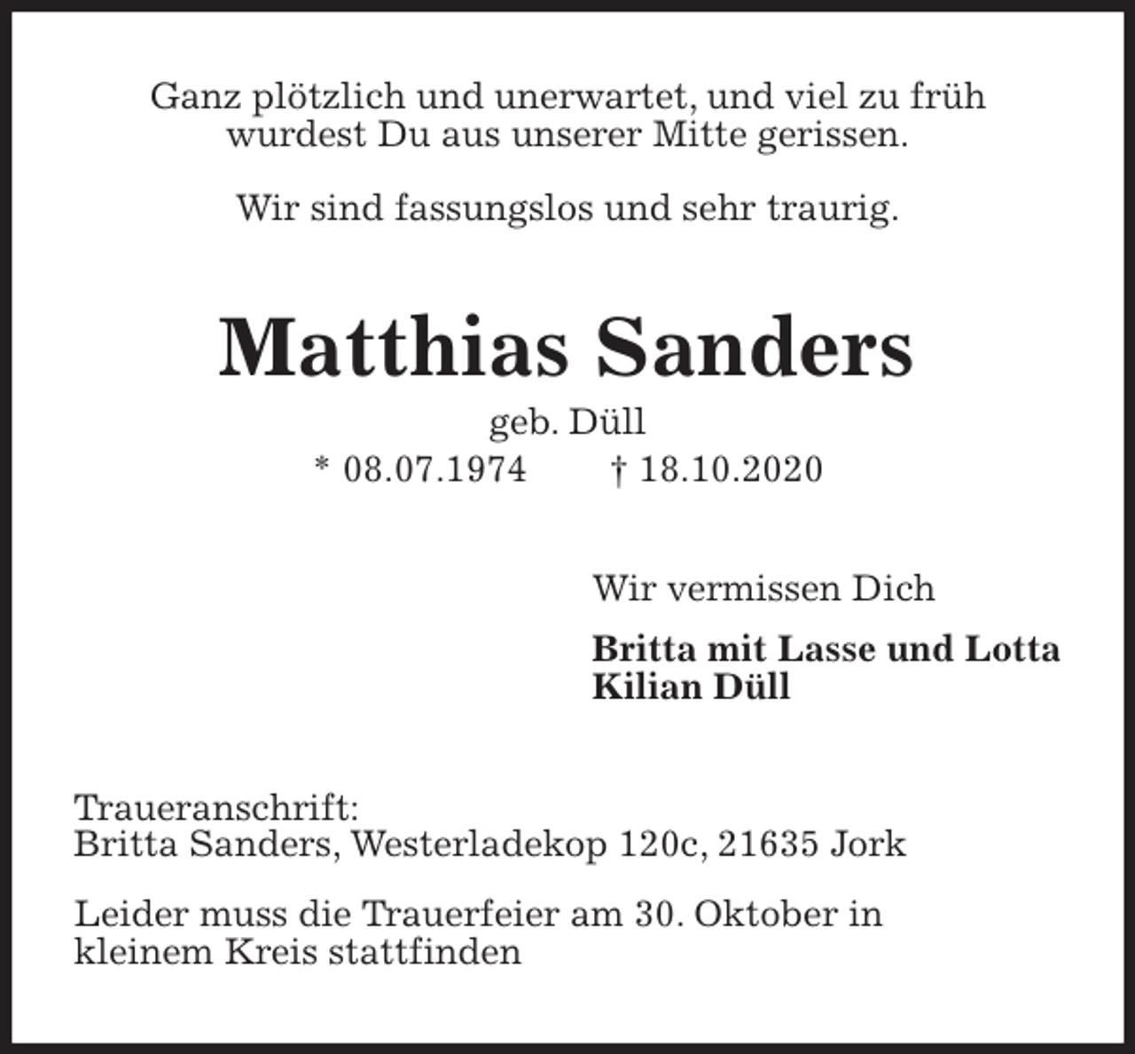 <p>Ganz plötzlich und unerwartet, und viel zu früh<br />wurdest Du aus unserer Mitte gerissen.</p>
<p>Wir sind fassungslos und sehr traurig.<br />Matthias Sanders<br />geb. Düll<br />* 08.07.1974 † 18.10.2020<br />Wir vermissen Dich<br />Britta mit Lasse und Lotta<br />Kilian Düll<br />Traueranschrift:<br />Britta Sanders, Westerladekop 120c, 21635 Jork<br />Leider muss die Trauerfeier am 30. Oktober in<br />kleinem Kreis stattfinden</p>