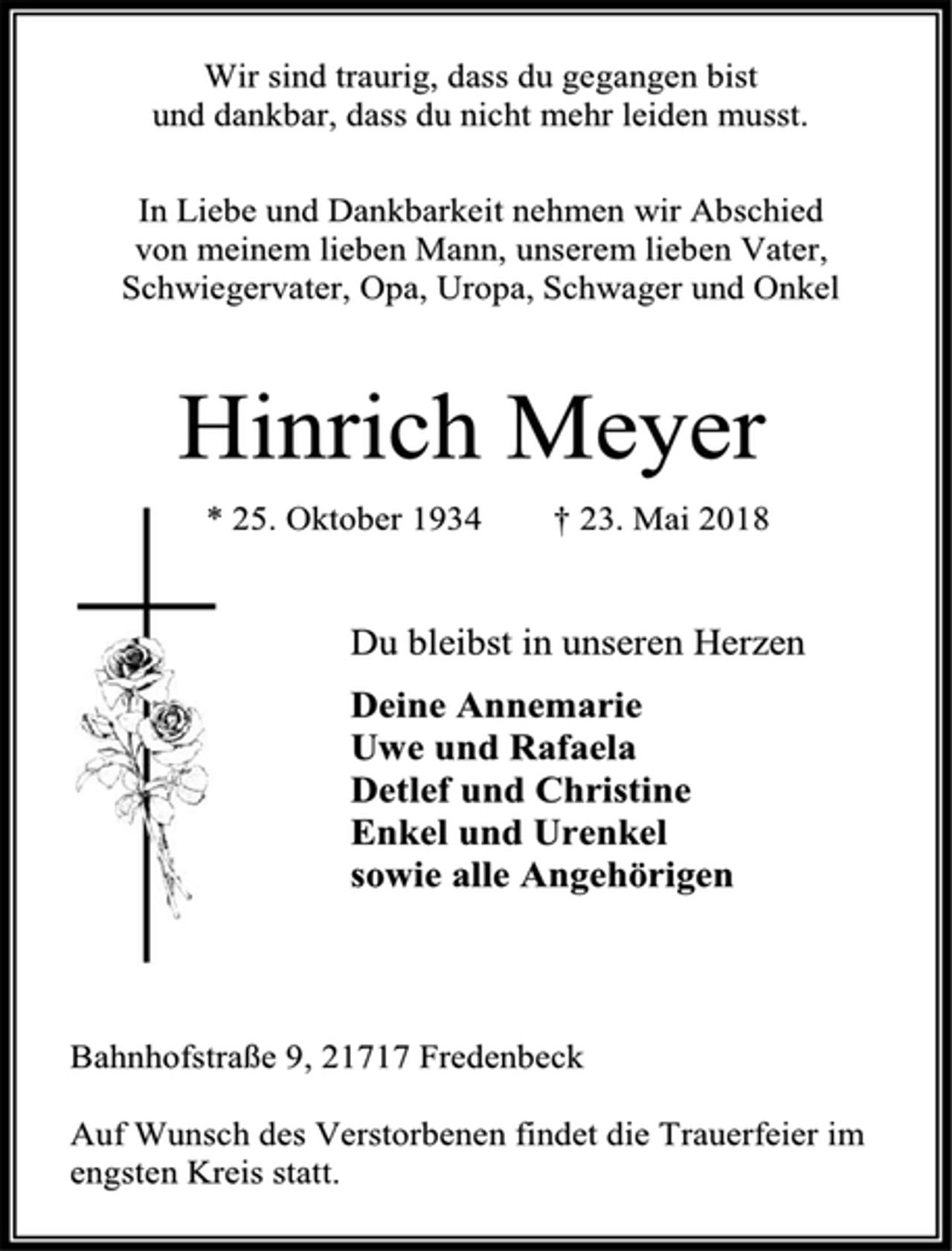 <p>Wir sind traurig, dass du gegangen bist<br />und dankbar, dass du nicht mehr leiden musst.<br />In Liebe und Dankbarkeit nehmen wir Abschied<br />von meinem lieben Mann, unserem lieben Vater,<br />Schwiegervater, Opa, Uropa, Schwager und Onkel<br />Hinrich Meyer<br />* 25. Oktober 1934 † 23. Mai 2018<br />Du bleibst in unseren Herzen<br />Deine Annemarie<br />Uwe und Rafaela<br />Detlef und Christine<br />Enkel und Urenkel<br />sowie alle Angehörigen<br />Bahnhofstraße 9, 21717 Fredenbeck<br />Auf Wunsch des Verstorbenen findet die Trauerfeier im<br />engsten Kreis statt.</p>