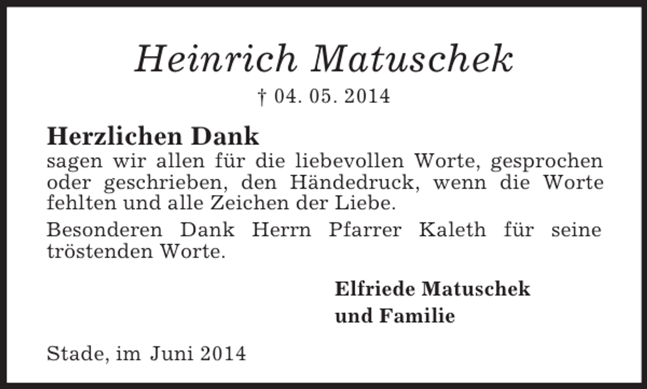 <p>Heinrich Matuschek<br />† 04. 05. 2014<br />Herzlichen Dank<br />sagen wir allen für die liebevollen Worte, gesprochen oder geschrieben, den Händedruck, wenn die Worte fehlten und alle Zeichen der Liebe.<br />Besonderen Dank Herrn Pfarrer Kaleth für seine<br />tröstenden Worte.<br />Elfriede Matuschek<br />und Familie<br />Stade, im Juni 2014</p>