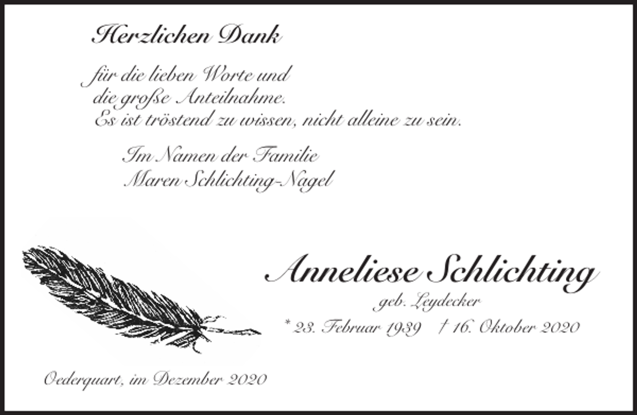 <p>Herzlichen Dank<br />für die lieben Worte und<br />die große Anteilnahme.<br />Es ist tröstend zu wissen, nicht alleine zu sein.<br />Im Namen der Familie<br />Maren Schlichting-Nagel<br />Anneliese Schlichting<br />geb. Leydecker<br />* 23. Februar 1939 † 16. Oktober 2020<br />Oederquart, im Dezember 2020</p>