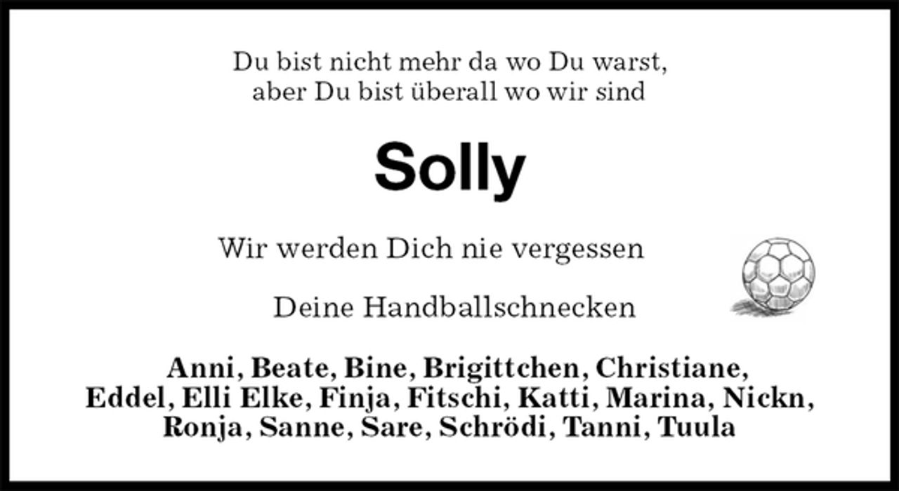 <p>Du bist nicht mehr da wo Du warst,<br />aber Du bist überall wo wir sind<br />Solly<br />Wir werden Dich nie vergessen</p><p>Deine Handballschnecken<br />Anni, Beate, Bine, Brigittchen, Christiane,<br />Eddel, Elli Elke, Finja, Fitschi, Katti, Marina, Nickn,<br />Ronja, Sanne, Sare, Schrödi, Tanni, Tuula</p>