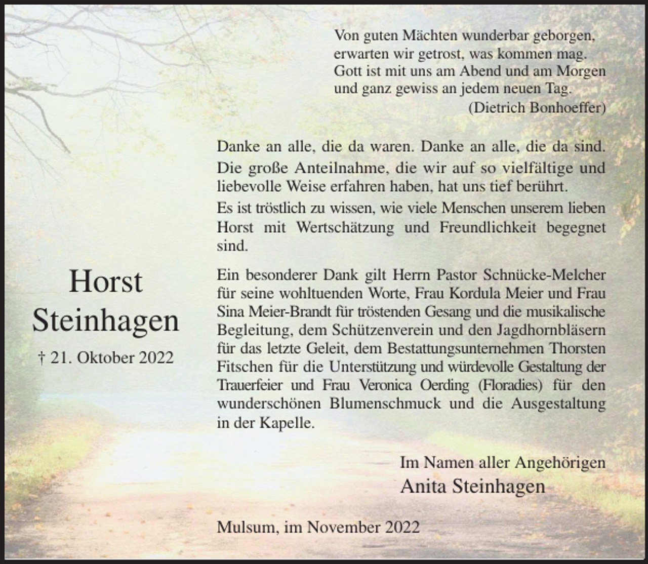 <p>Von guten Mächten wunderbar geborgen,<br />erwarten wir getrost, was kommen mag.<br />Gott ist mit uns am Abend und am Morgen<br />und ganz gewiss an jedem neuen Tag.<br />(Dietrich Bonhoeffer)<br />Danke an alle, die da waren. Danke an alle, die da sind.<br />Die große Anteilnahme, die wir auf so vielfältige und<br />liebevolle Weise erfahren haben, hat uns tief berührt.<br />Es ist tröstlich zu wissen, wie viele Menschen unserem lieben<br />Horst mit Wertschätzung und Freundlichkeit begegnet<br />sind.<br />Ein besonderer Dank gilt Herrn Pastor Schnücke-Melcher<br />für seine wohltuenden Worte, Frau Kordula Meier und Frau<br />Sina Meier-Brandt für tröstenden Gesang und die musikalische<br />Begleitung, dem Schützenverein und den Jagdhornbläsern<br />für das letzte Geleit, dem Bestattungsunternehmen Thorsten<br />Fitschen für die Unterstützung und würdevolle Gestaltung der<br />Trauerfeier und Frau Veronica Oerding (Floradies) für den<br />wunderschönen Blumenschmuck und die Ausgestaltung<br />in der Kapelle.<br />Im Namen aller Angehörigen<br />Anita Steinhagen<br />Mulsum, im November 2022</p><p>Horst<br />Steinhagen<br />† 21. Oktober 2022</p>