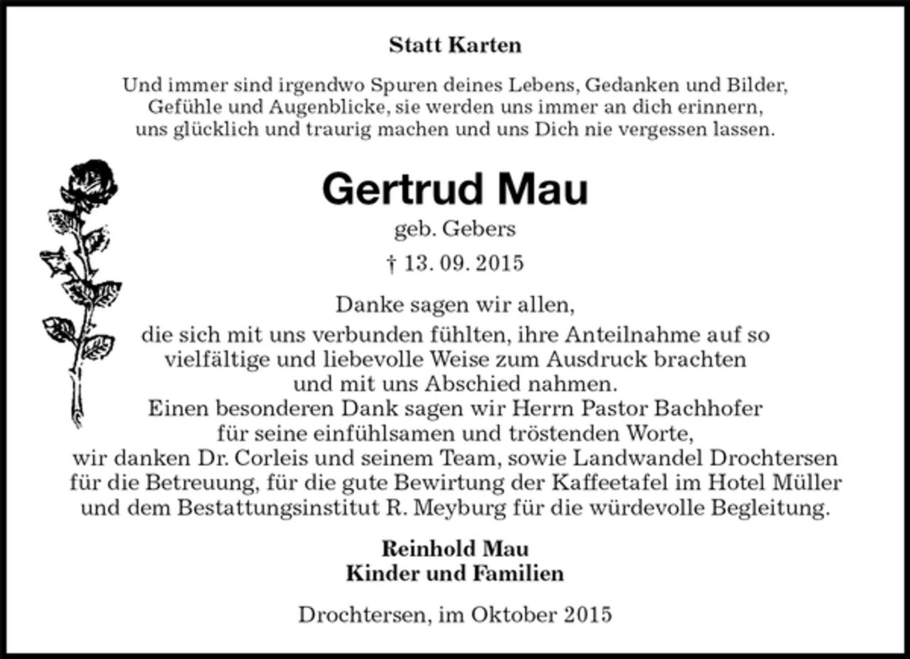 <p>Drochtersen, im Oktober 2015<br />Gertrud Mau<br />geb. Gebers<br />† 13. 09. 2015<br />Statt Karten<br />Reinhold Mau<br />Kinder und Familien<br />Danke sagen wir allen,<br />die sich mit uns verbunden fühlten, ihre Anteilnahme auf so<br />vielfältige und liebevolle Weise zum Ausdruck brachten<br />und mit uns Abschied nahmen.<br />Einen besonderen Dank sagen wir Herrn Pastor Bachhofer<br />für seine einfühlsamen und tröstenden Worte,<br />wir danken Dr. Corleis und seinem Team, sowie Landwandel Drochtersen für die Betreuung, für die gute Bewirtung der Kaffeetafel im Hotel Müller und dem Bestattungsinstitut R. Meyburg für die würdevolle Begleitung.<br />Und immer sind irgendwo Spuren deines Lebens, Gedanken und Bilder,<br />Gefühle und Augenblicke, sie werden uns immer an dich erinnern,<br />uns glücklich und traurig machen und uns Dich nie vergessen lassen.</p>