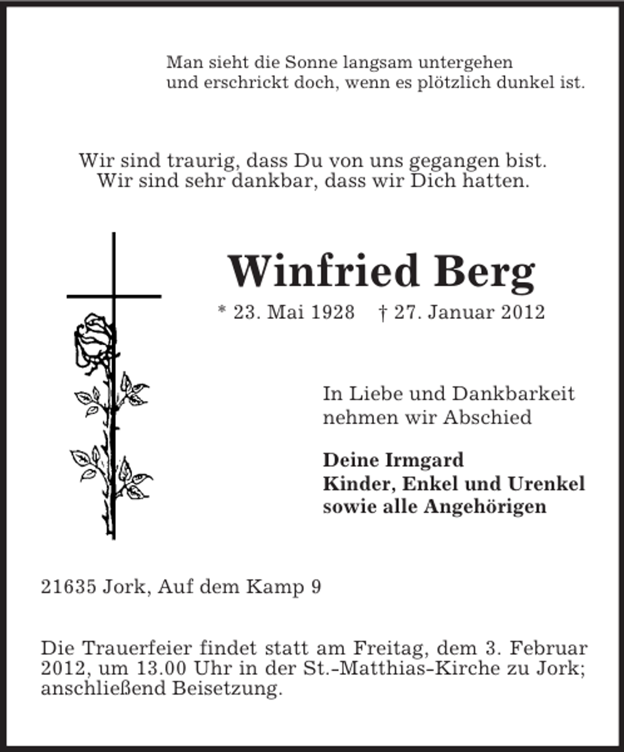 <p>Man sieht die Sonne langsam untergehen<br />und erschrickt doch, wenn es plötzlich dunkel ist.<br />Wir sind traurig, dass Du von uns gegangen bist.<br />Wir sind sehr dankbar, dass wir Dich hatten.<br />Winfried Berg<br />* 23. Mai 1928 † 27. Januar 2012<br />In Liebe und Dankbarkeit<br />nehmen wir Abschied</p><p>Deine Irmgard<br />Kinder, Enkel und Urenkel<br />sowie alle Angehörigen<br />21635 Jork, Auf dem Kamp 9</p><p>Die Trauerfeier findet statt am Freitag, dem 3. Februar 2012, um 13.00 Uhr in der St.-Matthias-Kirche zu Jork; anschließend Beisetzung.</p>