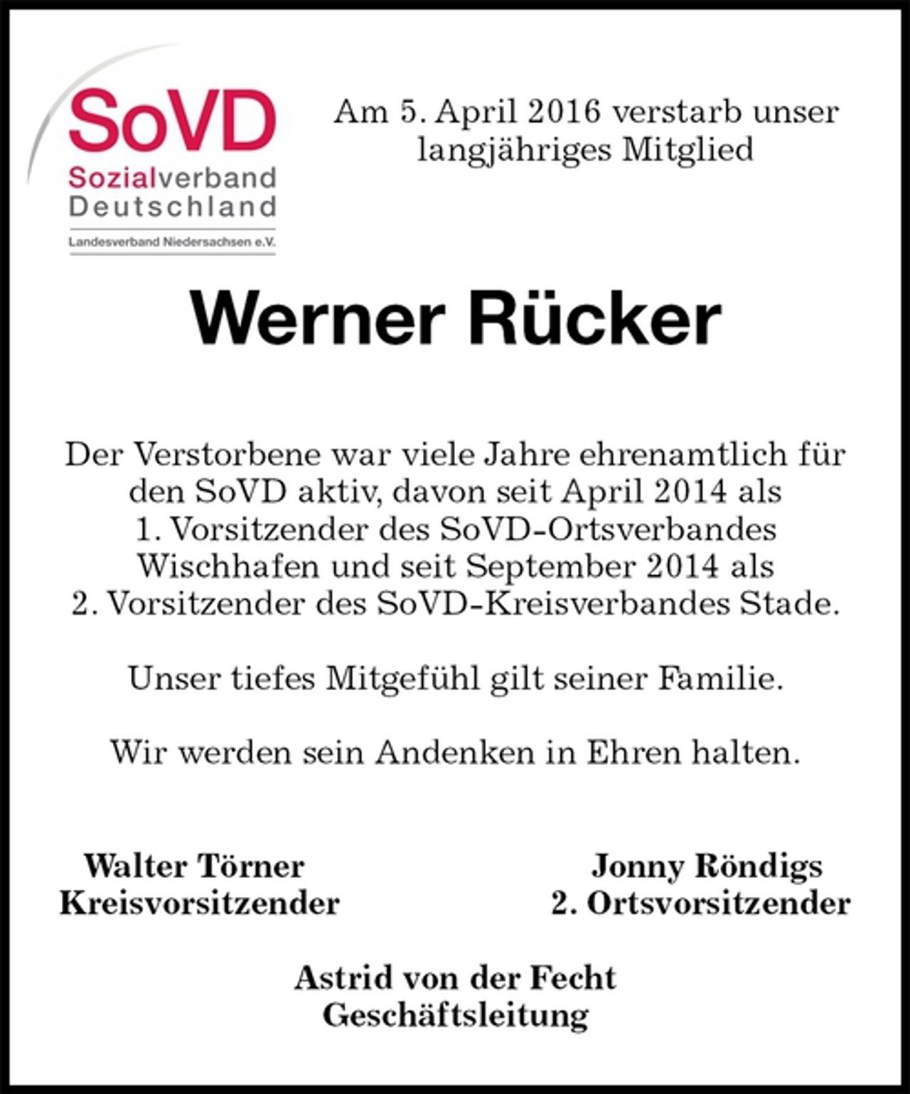<p>Walter Törner Jonny Röndigs<br />Kreisvorsitzender 2. Ortsvorsitzender</p>
<p>Astrid von der Fecht<br />Geschäftsleitung<br />Werner Rücker<br />Der Verstorbene war viele Jahre ehrenamtlich für den SoVD aktiv, davon seit April 2014 als<br />1. Vorsitzender des SoVD-Ortsverbandes<br />Wischhafen und seit September 2014 als<br />2. Vorsitzender des SoVD-Kreisverbandes Stade.</p>
<p>Unser tiefes Mitgefühl gilt seiner Familie.</p>
<p>Wir werden sein Andenken in Ehren halten.<br />Am 5. April 2016 verstarb unser<br />langjähriges Mitglied</p>