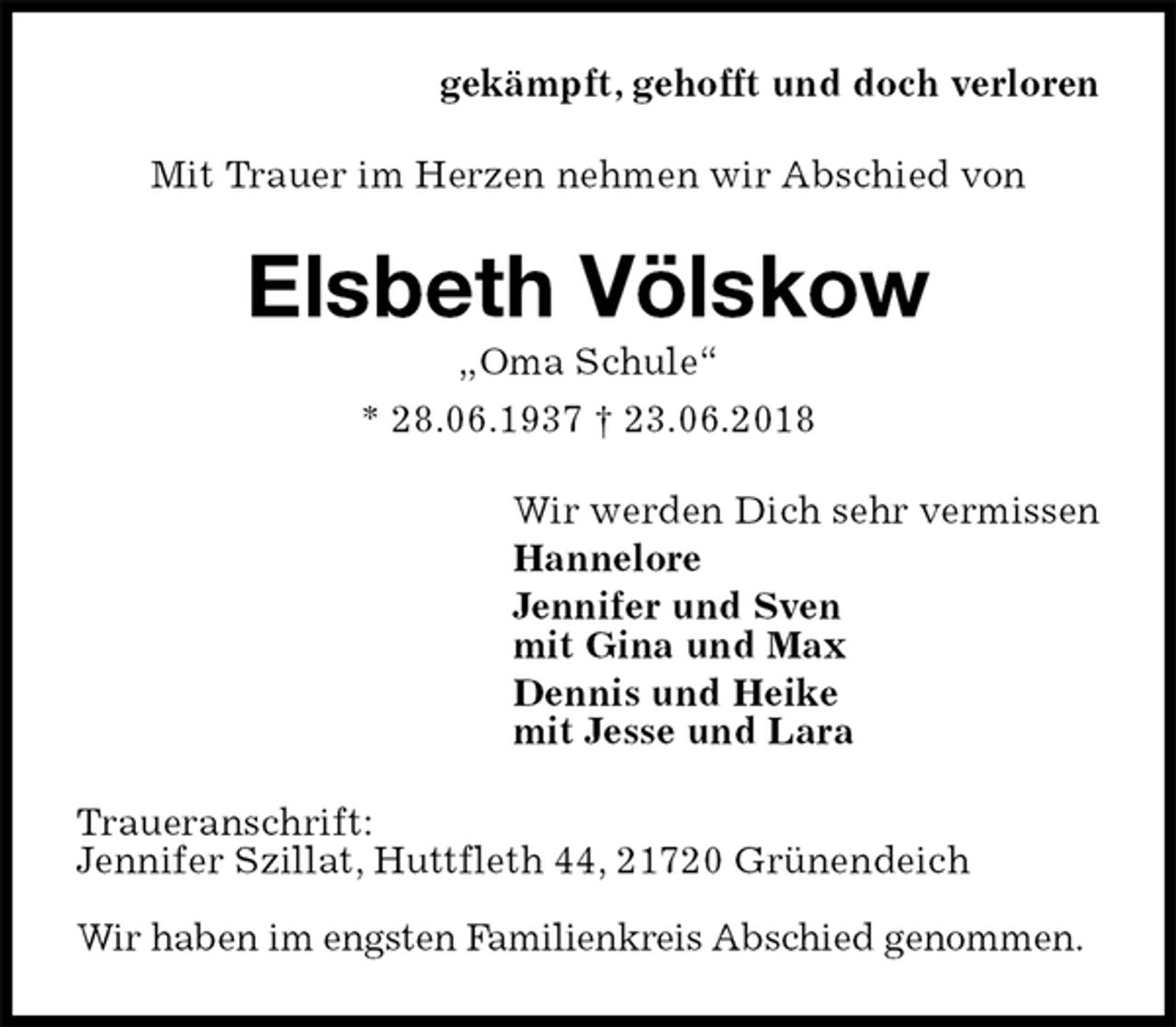 <p>gekämpft, gehofft und doch verloren<br />Mit Trauer im Herzen nehmen wir Abschied von<br />Elsbeth Völskow<br />„Oma Schule“<br />* 28.06.1937 † 23.06.2018<br />Wir werden Dich sehr vermissen<br />Hannelore<br />Jennifer und Sven<br />mit Gina und Max<br />Dennis und Heike<br />mit Jesse und Lara<br />Traueranschrift:<br />Jennifer Szillat, Huttfleth 44, 21720 Grünendeich</p><p>Wir haben im engsten Familienkreis Abschied genommen.</p>